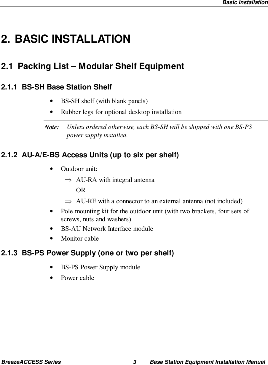 Basic InstallationBreezeACCESS Series 3 Base Station Equipment Installation Manual2. BASIC INSTALLATION2.1  Packing List – Modular Shelf Equipment2.1.1  BS-SH Base Station Shelf• BS-SH shelf (with blank panels)• Rubber legs for optional desktop installationNote: Unless ordered otherwise, each BS-SH will be shipped with one BS-PSpower supply installed.2.1.2  AU-A/E-BS Access Units (up to six per shelf)• Outdoor unit:⇒ AU-RA with integral antenna OR⇒ AU-RE with a connector to an external antenna (not included)• Pole mounting kit for the outdoor unit (with two brackets, four sets ofscrews, nuts and washers)• BS-AU Network Interface module• Monitor cable2.1.3  BS-PS Power Supply (one or two per shelf)• BS-PS Power Supply module• Power cable