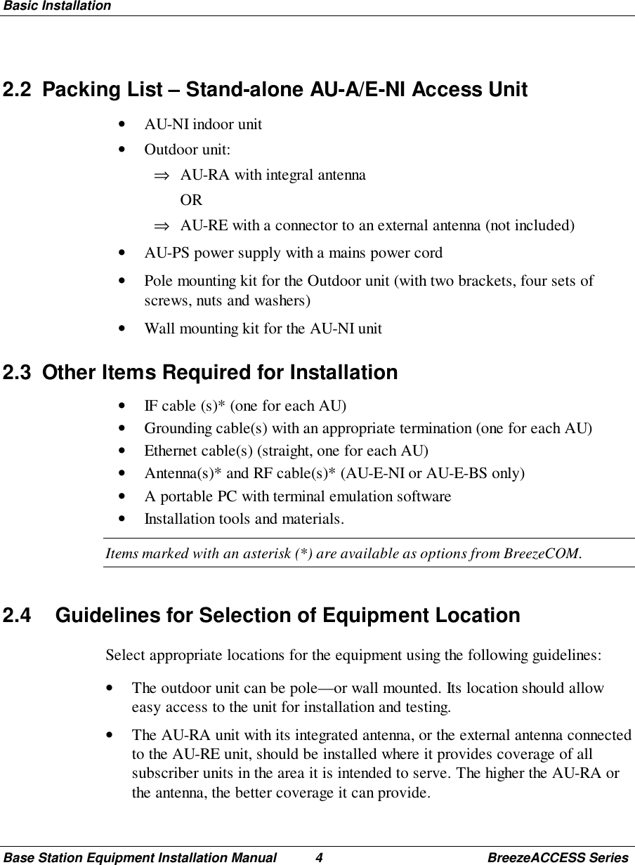 Basic InstallationBase Station Equipment Installation Manual 4 BreezeACCESS Series2.2  Packing List – Stand-alone AU-A/E-NI Access Unit• AU-NI indoor unit• Outdoor unit:⇒ AU-RA with integral antenna OR⇒ AU-RE with a connector to an external antenna (not included)• AU-PS power supply with a mains power cord• Pole mounting kit for the Outdoor unit (with two brackets, four sets ofscrews, nuts and washers)• Wall mounting kit for the AU-NI unit2.3  Other Items Required for Installation• IF cable (s)* (one for each AU)• Grounding cable(s) with an appropriate termination (one for each AU)• Ethernet cable(s) (straight, one for each AU)• Antenna(s)* and RF cable(s)* (AU-E-NI or AU-E-BS only)• A portable PC with terminal emulation software• Installation tools and materials.Items marked with an asterisk (*) are available as options from BreezeCOM.2.4  Guidelines for Selection of Equipment LocationSelect appropriate locations for the equipment using the following guidelines:• The outdoor unit can be pole—or wall mounted. Its location should alloweasy access to the unit for installation and testing.• The AU-RA unit with its integrated antenna, or the external antenna connectedto the AU-RE unit, should be installed where it provides coverage of allsubscriber units in the area it is intended to serve. The higher the AU-RA orthe antenna, the better coverage it can provide.