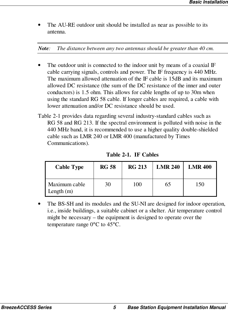 Basic InstallationBreezeACCESS Series 5 Base Station Equipment Installation Manual• The AU-RE outdoor unit should be installed as near as possible to itsantenna.Note: The distance between any two antennas should be greater than 40 cm.• The outdoor unit is connected to the indoor unit by means of a coaxial IFcable carrying signals, controls and power. The IF frequency is 440 MHz.The maximum allowed attenuation of the IF cable is 15dB and its maximumallowed DC resistance (the sum of the DC resistance of the inner and outerconductors) is 1.5 ohm. This allows for cable lengths of up to 30m whenusing the standard RG 58 cable. If longer cables are required, a cable withlower attenuation and/or DC resistance should be used. Table 2-1 provides data regarding several industry-standard cables such asRG 58 and RG 213. If the spectral environment is polluted with noise in the440 MHz band, it is recommended to use a higher quality double-shieldedcable such as LMR 240 or LMR 400 (manufactured by TimesCommunications). Table 2-1.  IF Cables Cable Type  RG 58  RG 213  LMR 240  LMR 400 Maximum cableLength (m)  30  100  65  150• The BS-SH and its modules and the SU-NI are designed for indoor operation,i.e., inside buildings, a suitable cabinet or a shelter. Air temperature controlmight be necessary – the equipment is designed to operate over thetemperature range 0°C to 45°C.