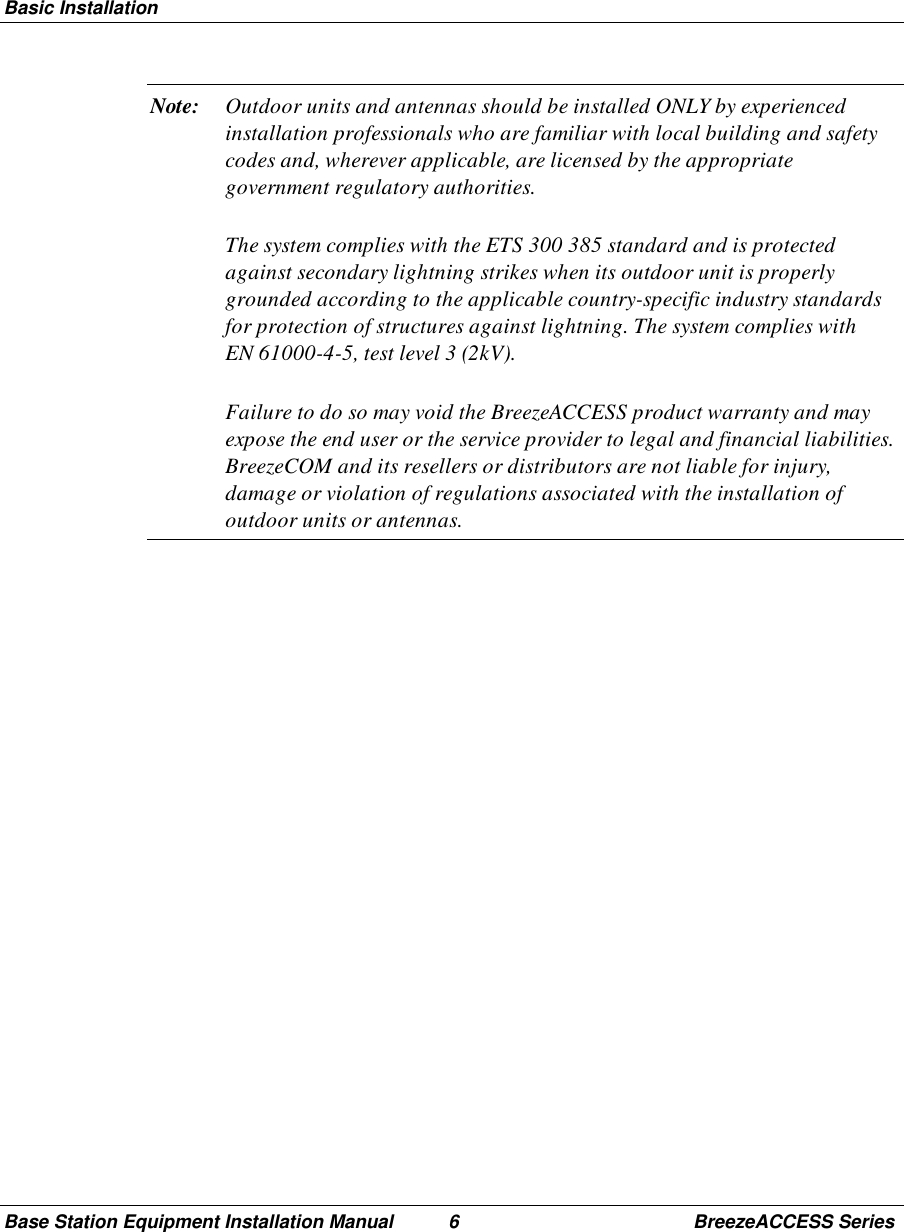 Basic InstallationBase Station Equipment Installation Manual 6 BreezeACCESS SeriesNote: Outdoor units and antennas should be installed ONLY by experiencedinstallation professionals who are familiar with local building and safetycodes and, wherever applicable, are licensed by the appropriategovernment regulatory authorities.The system complies with the ETS 300 385 standard and is protectedagainst secondary lightning strikes when its outdoor unit is properlygrounded according to the applicable country-specific industry standardsfor protection of structures against lightning. The system complies withEN 61000-4-5, test level 3 (2kV).Failure to do so may void the BreezeACCESS product warranty and mayexpose the end user or the service provider to legal and financial liabilities.BreezeCOM and its resellers or distributors are not liable for injury,damage or violation of regulations associated with the installation ofoutdoor units or antennas.