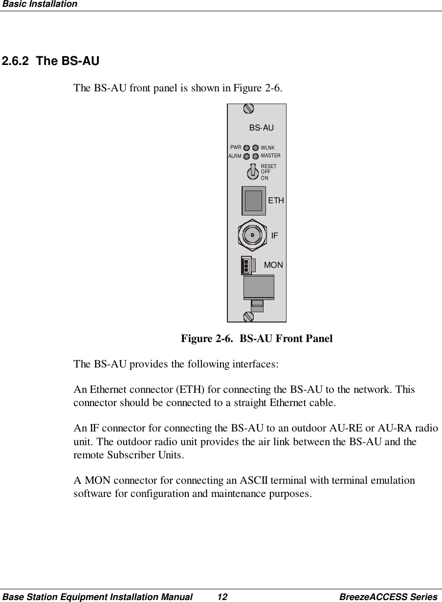 Basic InstallationBase Station Equipment Installation Manual 12 BreezeACCESS Series2.6.2 The BS-AUThe BS-AU front panel is shown in Figure 2-6.BS-AUMONIFETHRESETOFFONPWRALRM WLNKMASTERFigure 2-6.  BS-AU Front PanelThe BS-AU provides the following interfaces:An Ethernet connector (ETH) for connecting the BS-AU to the network. Thisconnector should be connected to a straight Ethernet cable.An IF connector for connecting the BS-AU to an outdoor AU-RE or AU-RA radiounit. The outdoor radio unit provides the air link between the BS-AU and theremote Subscriber Units.A MON connector for connecting an ASCII terminal with terminal emulationsoftware for configuration and maintenance purposes.