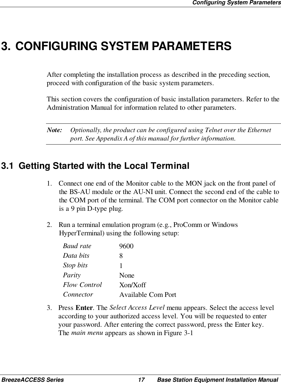 Configuring System ParametersBreezeACCESS Series 17 Base Station Equipment Installation Manual3. CONFIGURING SYSTEM PARAMETERSAfter completing the installation process as described in the preceding section,proceed with configuration of the basic system parameters.This section covers the configuration of basic installation parameters. Refer to theAdministration Manual for information related to other parameters.Note: Optionally, the product can be configured using Telnet over the Ethernetport. See Appendix A of this manual for further information.3.1  Getting Started with the Local Terminal1. Connect one end of the Monitor cable to the MON jack on the front panel ofthe BS-AU module or the AU-NI unit. Connect the second end of the cable tothe COM port of the terminal. The COM port connector on the Monitor cableis a 9 pin D-type plug.2. Run a terminal emulation program (e.g., ProComm or WindowsHyperTerminal) using the following setup:Baud rate 9600Data bits 8Stop bits 1Parity NoneFlow Control Xon/XoffConnector Available Com Port3. Press Enter. The Select Access Level menu appears. Select the access levelaccording to your authorized access level. You will be requested to enteryour password. After entering the correct password, press the Enter key.The main menu appears as shown in Figure 3-1