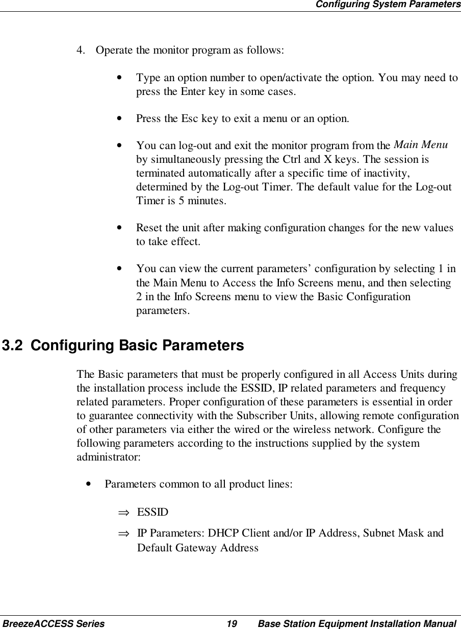 Configuring System ParametersBreezeACCESS Series 19 Base Station Equipment Installation Manual4. Operate the monitor program as follows:• Type an option number to open/activate the option. You may need topress the Enter key in some cases.• Press the Esc key to exit a menu or an option.• You can log-out and exit the monitor program from the Main Menuby simultaneously pressing the Ctrl and X keys. The session isterminated automatically after a specific time of inactivity,determined by the Log-out Timer. The default value for the Log-outTimer is 5 minutes.• Reset the unit after making configuration changes for the new valuesto take effect.• You can view the current parameters’ configuration by selecting 1 inthe Main Menu to Access the Info Screens menu, and then selecting2 in the Info Screens menu to view the Basic Configurationparameters.3.2  Configuring Basic ParametersThe Basic parameters that must be properly configured in all Access Units duringthe installation process include the ESSID, IP related parameters and frequencyrelated parameters. Proper configuration of these parameters is essential in orderto guarantee connectivity with the Subscriber Units, allowing remote configurationof other parameters via either the wired or the wireless network. Configure thefollowing parameters according to the instructions supplied by the systemadministrator:• Parameters common to all product lines:⇒ ESSID⇒ IP Parameters: DHCP Client and/or IP Address, Subnet Mask andDefault Gateway Address