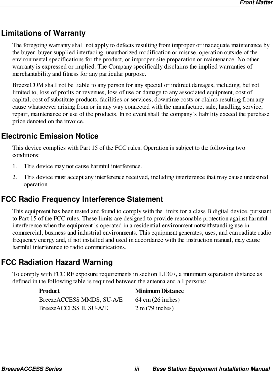 Front MatterBreezeACCESS Series iii Base Station Equipment Installation ManualLimitations of WarrantyThe foregoing warranty shall not apply to defects resulting from improper or inadequate maintenance bythe buyer, buyer supplied interfacing, unauthorized modification or misuse, operation outside of theenvironmental specifications for the product, or improper site preparation or maintenance. No otherwarranty is expressed or implied. The Company specifically disclaims the implied warranties ofmerchantability and fitness for any particular purpose.BreezeCOM shall not be liable to any person for any special or indirect damages, including, but notlimited to, loss of profits or revenues, loss of use or damage to any associated equipment, cost ofcapital, cost of substitute products, facilities or services, downtime costs or claims resulting from anycause whatsoever arising from or in any way connected with the manufacture, sale, handling, service,repair, maintenance or use of the products. In no event shall the company’s liability exceed the purchaseprice denoted on the invoice.Electronic Emission NoticeThis device complies with Part 15 of the FCC rules. Operation is subject to the following twoconditions:1. This device may not cause harmful interference.2. This device must accept any interference received, including interference that may cause undesiredoperation.FCC Radio Frequency Interference StatementThis equipment has been tested and found to comply with the limits for a class B digital device, pursuantto Part 15 of the FCC rules. These limits are designed to provide reasonable protection against harmfulinterference when the equipment is operated in a residential environment notwithstanding use incommercial, business and industrial environments. This equipment generates, uses, and can radiate radiofrequency energy and, if not installed and used in accordance with the instruction manual, may causeharmful interference to radio communications.FCC Radiation Hazard WarningTo comply with FCC RF exposure requirements in section 1.1307, a minimum separation distance asdefined in the following table is required between the antenna and all persons:Product Minimum DistanceBreezeACCESS MMDS, SU-A/E 64 cm (26 inches)BreezeACCESS II, SU-A/E 2 m (79 inches)
