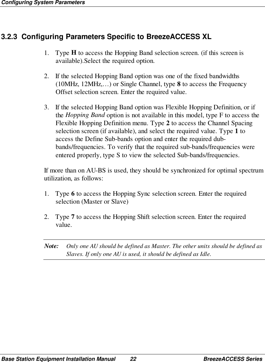 Configuring System ParametersBase Station Equipment Installation Manual 22 BreezeACCESS Series3.2.3  Configuring Parameters Specific to BreezeACCESS XL1. Type H to access the Hopping Band selection screen. (if this screen isavailable).Select the required option.2. If the selected Hopping Band option was one of the fixed bandwidths(10MHz, 12MHz,…) or Single Channel, type 8 to access the FrequencyOffset selection screen. Enter the required value.3. If the selected Hopping Band option was Flexible Hopping Definition, or ifthe Hopping Band option is not available in this model, type F to access theFlexible Hopping Definition menu. Type 2 to access the Channel Spacingselection screen (if available), and select the required value. Type 1 toaccess the Define Sub-bands option and enter the required dub-bands/frequencies. To verify that the required sub-bands/frequencies wereentered properly, type S to view the selected Sub-bands/frequencies.If more than on AU-BS is used, they should be synchronized for optimal spectrumutilization, as follows:1. Type 6 to access the Hopping Sync selection screen. Enter the requiredselection (Master or Slave)2. Type 7 to access the Hopping Shift selection screen. Enter the requiredvalue.Note: Only one AU should be defined as Master. The other units should be defined asSlaves. If only one AU is used, it should be defined as Idle.