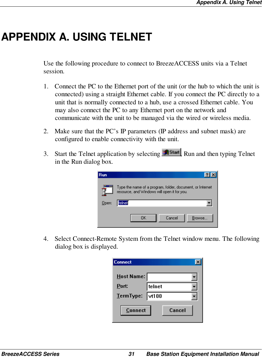 Appendix A. Using TelnetBreezeACCESS Series 31 Base Station Equipment Installation ManualAPPENDIX A. USING TELNETUse the following procedure to connect to BreezeACCESS units via a Telnetsession.1. Connect the PC to the Ethernet port of the unit (or the hub to which the unit isconnected) using a straight Ethernet cable. If you connect the PC directly to aunit that is normally connected to a hub, use a crossed Ethernet cable. Youmay also connect the PC to any Ethernet port on the network andcommunicate with the unit to be managed via the wired or wireless media.2. Make sure that the PC’s IP parameters (IP address and subnet mask) areconfigured to enable connectivity with the unit.3. Start the Telnet application by selecting  , Run and then typing Telnetin the Run dialog box. 4. Select Connect-Remote System from the Telnet window menu. The followingdialog box is displayed. 