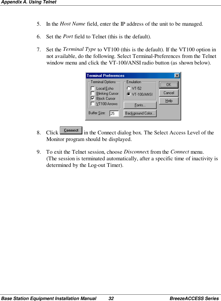 Appendix A. Using TelnetBase Station Equipment Installation Manual 32 BreezeACCESS Series5. In the Host Name field, enter the IP address of the unit to be managed.6. Set the Port field to Telnet (this is the default).7. Set the Terminal Type to VT100 (this is the default). If the VT100 option innot available, do the following. Select Terminal-Preferences from the Telnetwindow menu and click the VT-100/ANSI radio button (as shown below). 8. Click   in the Connect dialog box. The Select Access Level of theMonitor program should be displayed.9. To exit the Telnet session, choose Disconnect from the Connect menu.(The session is terminated automatically, after a specific time of inactivity isdetermined by the Log-out Timer).