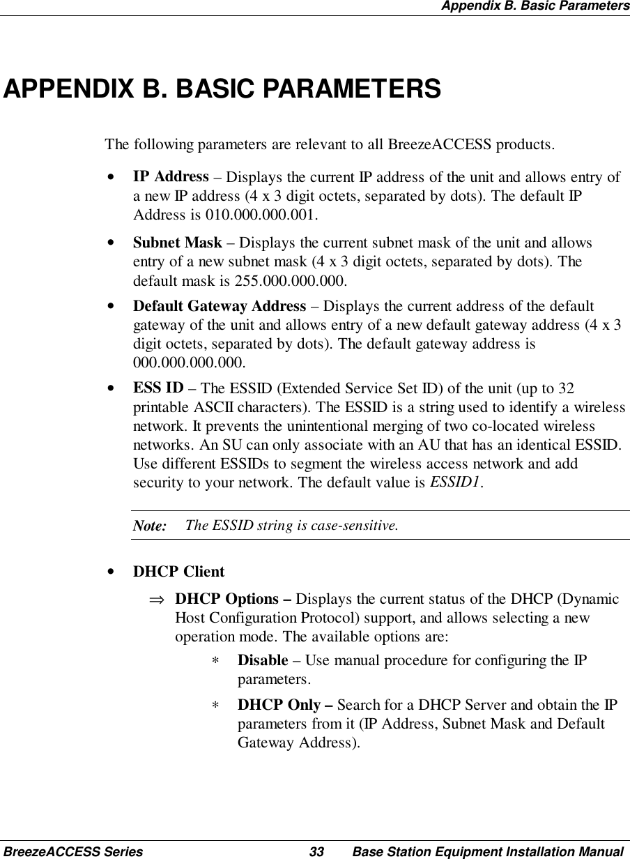 Appendix B. Basic ParametersBreezeACCESS Series 33 Base Station Equipment Installation ManualAPPENDIX B. BASIC PARAMETERSThe following parameters are relevant to all BreezeACCESS products.• IP Address – Displays the current IP address of the unit and allows entry ofa new IP address (4 x 3 digit octets, separated by dots). The default IPAddress is 010.000.000.001.• Subnet Mask – Displays the current subnet mask of the unit and allowsentry of a new subnet mask (4 x 3 digit octets, separated by dots). Thedefault mask is 255.000.000.000.• Default Gateway Address – Displays the current address of the defaultgateway of the unit and allows entry of a new default gateway address (4 x 3digit octets, separated by dots). The default gateway address is000.000.000.000.• ESS ID – The ESSID (Extended Service Set ID) of the unit (up to 32printable ASCII characters). The ESSID is a string used to identify a wirelessnetwork. It prevents the unintentional merging of two co-located wirelessnetworks. An SU can only associate with an AU that has an identical ESSID.Use different ESSIDs to segment the wireless access network and addsecurity to your network. The default value is ESSID1.Note: The ESSID string is case-sensitive.• DHCP Client⇒ DHCP Options – Displays the current status of the DHCP (DynamicHost Configuration Protocol) support, and allows selecting a newoperation mode. The available options are:∗ Disable – Use manual procedure for configuring the IPparameters.∗ DHCP Only – Search for a DHCP Server and obtain the IPparameters from it (IP Address, Subnet Mask and DefaultGateway Address).