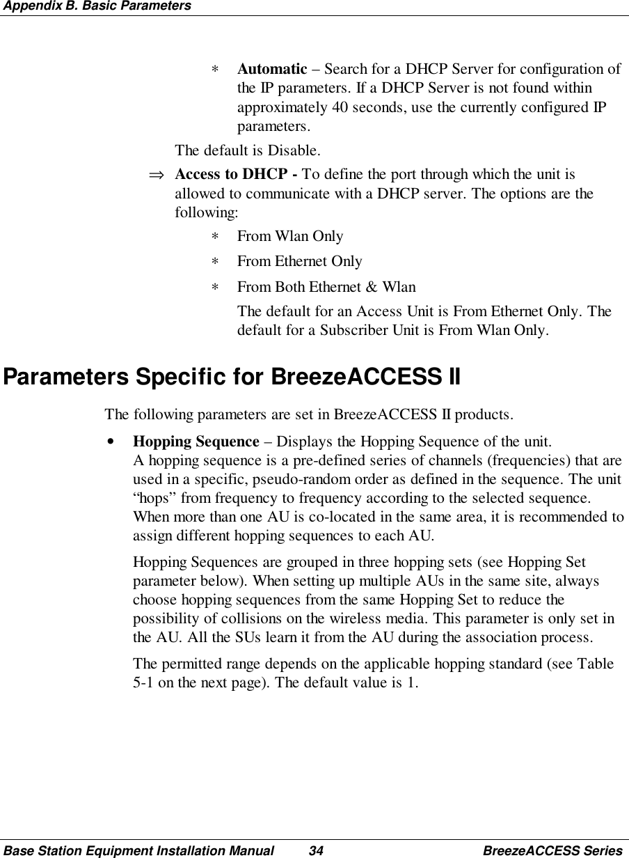 Appendix B. Basic ParametersBase Station Equipment Installation Manual 34 BreezeACCESS Series∗ Automatic – Search for a DHCP Server for configuration ofthe IP parameters. If a DHCP Server is not found withinapproximately 40 seconds, use the currently configured IPparameters. The default is Disable.⇒ Access to DHCP - To define the port through which the unit isallowed to communicate with a DHCP server. The options are thefollowing:∗ From Wlan Only∗ From Ethernet Only∗ From Both Ethernet &amp; Wlan The default for an Access Unit is From Ethernet Only. Thedefault for a Subscriber Unit is From Wlan Only.Parameters Specific for BreezeACCESS IIThe following parameters are set in BreezeACCESS II products.• Hopping Sequence – Displays the Hopping Sequence of the unit.A hopping sequence is a pre-defined series of channels (frequencies) that areused in a specific, pseudo-random order as defined in the sequence. The unit“hops” from frequency to frequency according to the selected sequence.When more than one AU is co-located in the same area, it is recommended toassign different hopping sequences to each AU. Hopping Sequences are grouped in three hopping sets (see Hopping Setparameter below). When setting up multiple AUs in the same site, alwayschoose hopping sequences from the same Hopping Set to reduce thepossibility of collisions on the wireless media. This parameter is only set inthe AU. All the SUs learn it from the AU during the association process. The permitted range depends on the applicable hopping standard (see Table5-1 on the next page). The default value is 1.