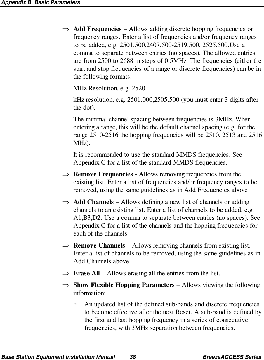 Appendix B. Basic ParametersBase Station Equipment Installation Manual 38 BreezeACCESS Series⇒ Add Frequencies – Allows adding discrete hopping frequencies orfrequency ranges. Enter a list of frequencies and/or frequency rangesto be added, e.g. 2501.500,2407.500-2519.500, 2525.500.Use acomma to separate between entries (no spaces). The allowed entriesare from 2500 to 2688 in steps of 0.5MHz. The frequencies (either thestart and stop frequencies of a range or discrete frequencies) can be inthe following formats: MHz Resolution, e.g. 2520 kHz resolution, e.g. 2501.000,2505.500 (you must enter 3 digits afterthe dot). The minimal channel spacing between frequencies is 3MHz. Whenentering a range, this will be the default channel spacing (e.g. for therange 2510-2516 the hopping frequencies will be 2510, 2513 and 2516MHz). It is recommended to use the standard MMDS frequencies. SeeAppendix C for a list of the standard MMDS frequencies.⇒ Remove Frequencies - Allows removing frequencies from theexisting list. Enter a list of frequencies and/or frequency ranges to beremoved, using the same guidelines as in Add Frequencies above⇒ Add Channels – Allows defining a new list of channels or addingchannels to an existing list. Enter a list of channels to be added, e.g.A1,B3,D2. Use a comma to separate between entries (no spaces). SeeAppendix C for a list of the channels and the hopping frequencies foreach of the channels.⇒ Remove Channels – Allows removing channels from existing list.Enter a list of channels to be removed, using the same guidelines as inAdd Channels above.⇒ Erase All – Allows erasing all the entries from the list.⇒ Show Flexible Hopping Parameters – Allows viewing the followinginformation:∗ An updated list of the defined sub-bands and discrete frequenciesto become effective after the next Reset. A sub-band is defined bythe first and last hopping frequency in a series of consecutivefrequencies, with 3MHz separation between frequencies.