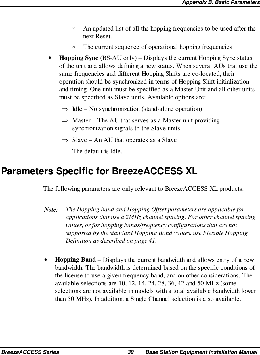 Appendix B. Basic ParametersBreezeACCESS Series 39 Base Station Equipment Installation Manual∗ An updated list of all the hopping frequencies to be used after thenext Reset.∗ The current sequence of operational hopping frequencies• Hopping Sync (BS-AU only) – Displays the current Hopping Sync statusof the unit and allows defining a new status. When several AUs that use thesame frequencies and different Hopping Shifts are co-located, theiroperation should be synchronized in terms of Hopping Shift initializationand timing. One unit must be specified as a Master Unit and all other unitsmust be specified as Slave units. Available options are:⇒ Idle – No synchronization (stand-alone operation)⇒ Master – The AU that serves as a Master unit providingsynchronization signals to the Slave units⇒ Slave – An AU that operates as a Slave The default is Idle.Parameters Specific for BreezeACCESS XLThe following parameters are only relevant to BreezeACCESS XL products.Note: The Hopping band and Hopping Offset parameters are applicable forapplications that use a 2MHz channel spacing. For other channel spacingvalues, or for hopping bands/frequency configurations that are notsupported by the standard Hopping Band values, use Flexible HoppingDefinition as described on page 41.• Hopping Band – Displays the current bandwidth and allows entry of a newbandwidth. The bandwidth is determined based on the specific conditions ofthe license to use a given frequency band, and on other considerations. Theavailable selections are 10, 12, 14, 24, 28, 36, 42 and 50 MHz (someselections are not available in models with a total available bandwidth lowerthan 50 MHz). In addition, a Single Channel selection is also available.
