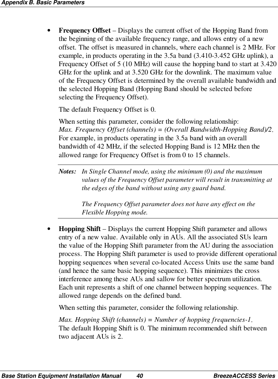 Appendix B. Basic ParametersBase Station Equipment Installation Manual 40 BreezeACCESS Series• Frequency Offset – Displays the current offset of the Hopping Band fromthe beginning of the available frequency range, and allows entry of a newoffset. The offset is measured in channels, where each channel is 2 MHz. Forexample, in products operating in the 3.5a band (3.410-3.452 GHz uplink), aFrequency Offset of 5 (10 MHz) will cause the hopping band to start at 3.420GHz for the uplink and at 3.520 GHz for the downlink. The maximum valueof the Frequency Offset is determined by the overall available bandwidth andthe selected Hopping Band (Hopping Band should be selected beforeselecting the Frequency Offset). The default Frequency Offset is 0. When setting this parameter, consider the following relationship:Max. Frequency Offset (channels) = (Overall Bandwidth-Hopping Band)/2.For example, in products operating in the 3.5a band with an overallbandwidth of 42 MHz, if the selected Hopping Band is 12 MHz then theallowed range for Frequency Offset is from 0 to 15 channels.Notes: In Single Channel mode, using the minimum (0) and the maximumvalues of the Frequency Offset parameter will result in transmitting atthe edges of the band without using any guard band.The Frequency Offset parameter does not have any effect on theFlexible Hopping mode.• Hopping Shift – Displays the current Hopping Shift parameter and allowsentry of a new value. Available only in AUs. All the associated SUs learnthe value of the Hopping Shift parameter from the AU during the associationprocess. The Hopping Shift parameter is used to provide different operationalhopping sequences when several co-located Access Units use the same band(and hence the same basic hopping sequence). This minimizes the crossinterference among these AUs and sallow for better spectrum utilization.Each unit represents a shift of one channel between hopping sequences. Theallowed range depends on the defined band. When setting this parameter, consider the following relationship. Max. Hopping Shift (channels) = Number of hopping frequencies-1.The default Hopping Shift is 0. The minimum recommended shift betweentwo adjacent AUs is 2.