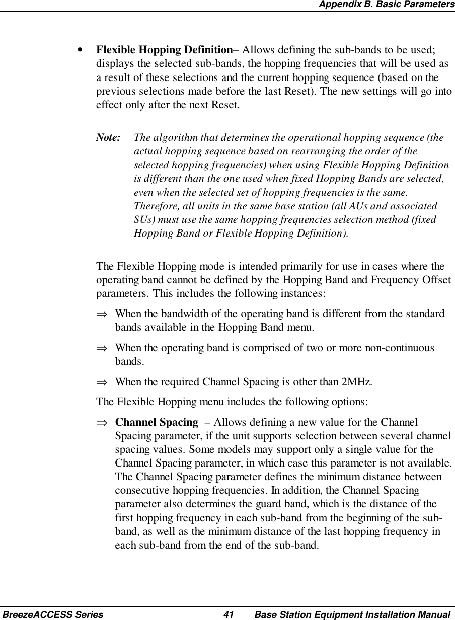 Appendix B. Basic ParametersBreezeACCESS Series 41 Base Station Equipment Installation Manual• Flexible Hopping Definition– Allows defining the sub-bands to be used;displays the selected sub-bands, the hopping frequencies that will be used asa result of these selections and the current hopping sequence (based on theprevious selections made before the last Reset). The new settings will go intoeffect only after the next Reset.Note: The algorithm that determines the operational hopping sequence (theactual hopping sequence based on rearranging the order of theselected hopping frequencies) when using Flexible Hopping Definitionis different than the one used when fixed Hopping Bands are selected,even when the selected set of hopping frequencies is the same.Therefore, all units in the same base station (all AUs and associatedSUs) must use the same hopping frequencies selection method (fixedHopping Band or Flexible Hopping Definition). The Flexible Hopping mode is intended primarily for use in cases where theoperating band cannot be defined by the Hopping Band and Frequency Offsetparameters. This includes the following instances:⇒ When the bandwidth of the operating band is different from the standardbands available in the Hopping Band menu.⇒ When the operating band is comprised of two or more non-continuousbands.⇒ When the required Channel Spacing is other than 2MHz. The Flexible Hopping menu includes the following options:⇒ Channel Spacing  – Allows defining a new value for the ChannelSpacing parameter, if the unit supports selection between several channelspacing values. Some models may support only a single value for theChannel Spacing parameter, in which case this parameter is not available.The Channel Spacing parameter defines the minimum distance betweenconsecutive hopping frequencies. In addition, the Channel Spacingparameter also determines the guard band, which is the distance of thefirst hopping frequency in each sub-band from the beginning of the sub-band, as well as the minimum distance of the last hopping frequency ineach sub-band from the end of the sub-band.