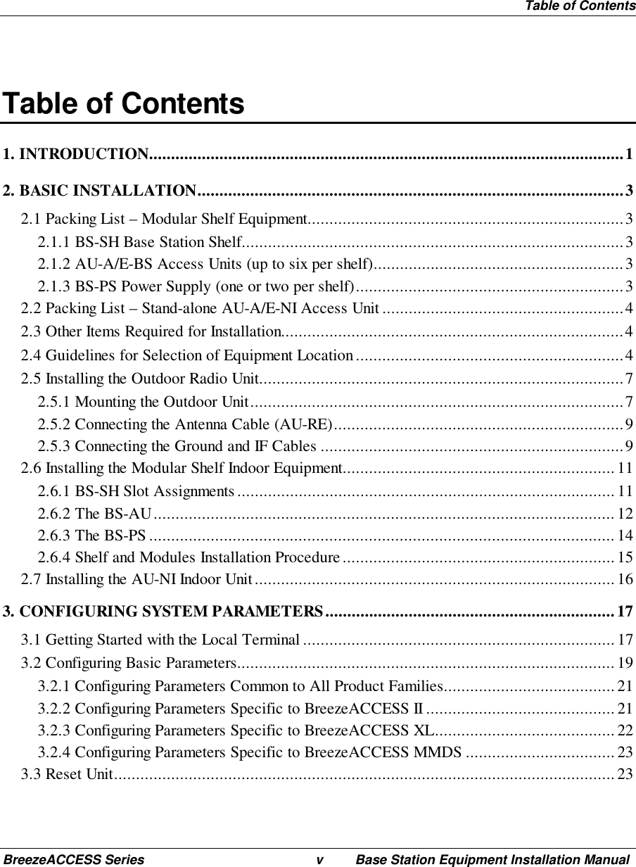  Table of ContentsBreezeACCESS Series v Base Station Equipment Installation ManualTable of Contents1. INTRODUCTION............................................................................................................12. BASIC INSTALLATION.................................................................................................32.1 Packing List – Modular Shelf Equipment........................................................................32.1.1 BS-SH Base Station Shelf.......................................................................................32.1.2 AU-A/E-BS Access Units (up to six per shelf).........................................................32.1.3 BS-PS Power Supply (one or two per shelf).............................................................32.2 Packing List – Stand-alone AU-A/E-NI Access Unit.......................................................42.3 Other Items Required for Installation..............................................................................42.4 Guidelines for Selection of Equipment Location.............................................................42.5 Installing the Outdoor Radio Unit...................................................................................72.5.1 Mounting the Outdoor Unit.....................................................................................72.5.2 Connecting the Antenna Cable (AU-RE)..................................................................92.5.3 Connecting the Ground and IF Cables .....................................................................92.6 Installing the Modular Shelf Indoor Equipment..............................................................112.6.1 BS-SH Slot Assignments......................................................................................112.6.2 The BS-AU.........................................................................................................122.6.3 The BS-PS..........................................................................................................142.6.4 Shelf and Modules Installation Procedure..............................................................152.7 Installing the AU-NI Indoor Unit..................................................................................163. CONFIGURING SYSTEM PARAMETERS..................................................................173.1 Getting Started with the Local Terminal.......................................................................173.2 Configuring Basic Parameters......................................................................................193.2.1 Configuring Parameters Common to All Product Families....................................... 213.2.2 Configuring Parameters Specific to BreezeACCESS II........................................... 213.2.3 Configuring Parameters Specific to BreezeACCESS XL.........................................223.2.4 Configuring Parameters Specific to BreezeACCESS MMDS ..................................233.3 Reset Unit..................................................................................................................23