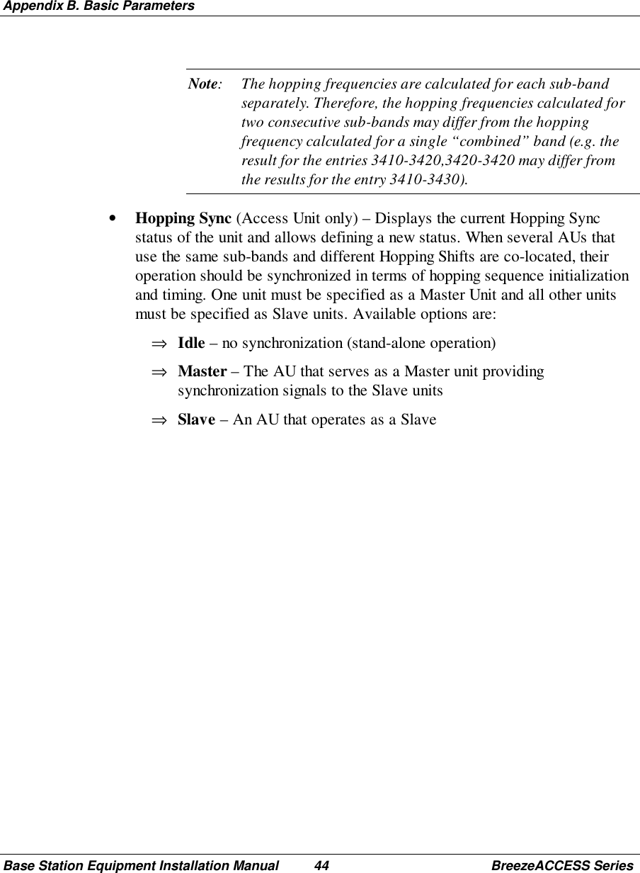 Appendix B. Basic ParametersBase Station Equipment Installation Manual 44 BreezeACCESS SeriesNote: The hopping frequencies are calculated for each sub-bandseparately. Therefore, the hopping frequencies calculated fortwo consecutive sub-bands may differ from the hoppingfrequency calculated for a single “combined” band (e.g. theresult for the entries 3410-3420,3420-3420 may differ fromthe results for the entry 3410-3430).• Hopping Sync (Access Unit only) – Displays the current Hopping Syncstatus of the unit and allows defining a new status. When several AUs thatuse the same sub-bands and different Hopping Shifts are co-located, theiroperation should be synchronized in terms of hopping sequence initializationand timing. One unit must be specified as a Master Unit and all other unitsmust be specified as Slave units. Available options are:⇒ Idle – no synchronization (stand-alone operation)⇒ Master – The AU that serves as a Master unit providingsynchronization signals to the Slave units⇒ Slave – An AU that operates as a Slave