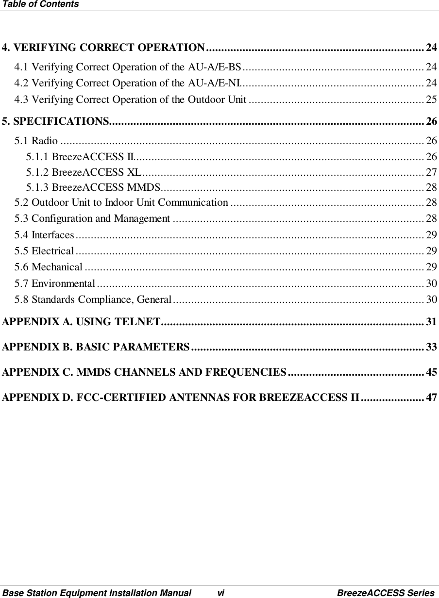 Table of ContentsBase Station Equipment Installation Manual vi BreezeACCESS Series4. VERIFYING CORRECT OPERATION........................................................................244.1 Verifying Correct Operation of the AU-A/E-BS............................................................ 244.2 Verifying Correct Operation of the AU-A/E-NI.............................................................244.3 Verifying Correct Operation of the Outdoor Unit ..........................................................255. SPECIFICATIONS........................................................................................................265.1 Radio ........................................................................................................................ 265.1.1 BreezeACCESS II................................................................................................265.1.2 BreezeACCESS XL.............................................................................................275.1.3 BreezeACCESS MMDS.......................................................................................285.2 Outdoor Unit to Indoor Unit Communication ................................................................285.3 Configuration and Management ...................................................................................285.4 Interfaces................................................................................................................... 295.5 Electrical................................................................................................................... 295.6 Mechanical................................................................................................................295.7 Environmental............................................................................................................305.8 Standards Compliance, General...................................................................................30APPENDIX A. USING TELNET.......................................................................................31APPENDIX B. BASIC PARAMETERS.............................................................................33APPENDIX C. MMDS CHANNELS AND FREQUENCIES.............................................45APPENDIX D. FCC-CERTIFIED ANTENNAS FOR BREEZEACCESS II.....................47