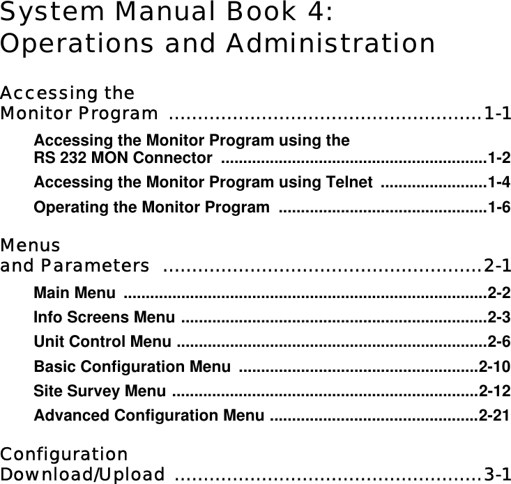 System Manual Book 4:Operations and AdministrationAccessing the Monitor Program  ......................................................1-1Accessing the Monitor Program using the RS 232 MON Connector  ............................................................1-2Accessing the Monitor Program using Telnet  ........................1-4Operating the Monitor Program  ...............................................1-6Menus and Parameters  .......................................................2-1Main Menu  ..................................................................................2-2Info Screens Menu .....................................................................2-3Unit Control Menu ......................................................................2-6Basic Configuration Menu  ......................................................2-10Site Survey Menu .....................................................................2-12Advanced Configuration Menu ...............................................2-21Configuration Download/Upload .....................................................3-1