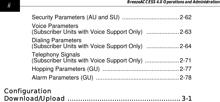 ii BreezeACCESS 4.0 Operations and AdministrationSecurity Parameters (AU and SU) ...................................2-62Voice Parameters (Subscriber Units with Voice Support Only)  ....................2-63Dialing Parameters (Subscriber Units with Voice Support Only)  ....................2-64Telephony Signals (Subscriber Units with Voice Support Only) .....................2-71Hopping Parameters (GU)  ...............................................2-77Alarm Parameters (GU)  ...................................................2-78Configuration Download/Upload .....................................................3-1