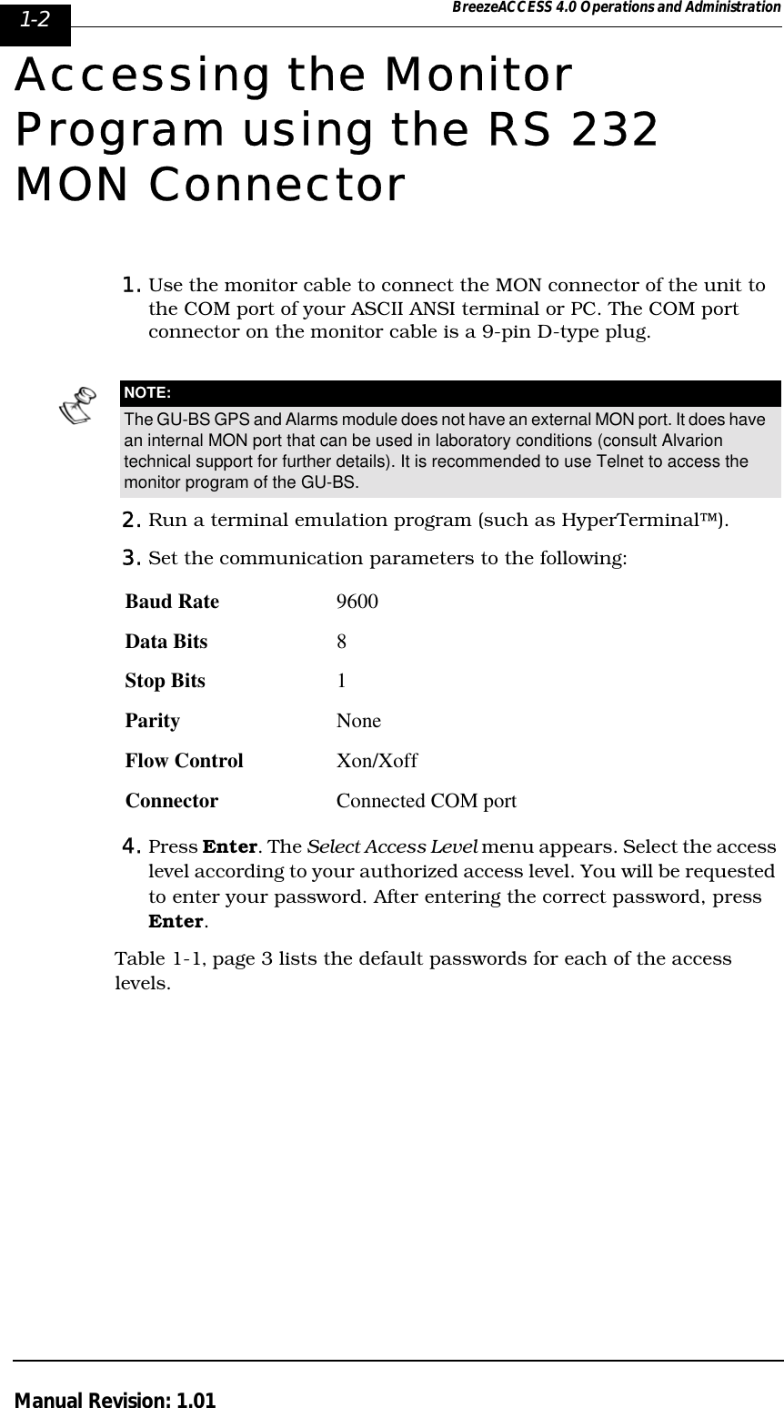 1-2 BreezeACCESS 4.0 Operations and AdministrationManual Revision: 1.01Accessing the Monitor Program using the RS 232 MON Connector1. Use the monitor cable to connect the MON connector of the unit to the COM port of your ASCII ANSI terminal or PC. The COM port connector on the monitor cable is a 9-pin D-type plug.2. Run a terminal emulation program (such as HyperTerminal™).3. Set the communication parameters to the following:4. Press Enter. The Select Access Level menu appears. Select the access level according to your authorized access level. You will be requested to enter your password. After entering the correct password, press Enter.Table 1-1‚ page 3 lists the default passwords for each of the access levels.NOTE:The GU-BS GPS and Alarms module does not have an external MON port. It does have an internal MON port that can be used in laboratory conditions (consult Alvarion technical support for further details). It is recommended to use Telnet to access the monitor program of the GU-BS.Baud Rate 9600Data Bits 8Stop Bits 1Parity NoneFlow Control Xon/XoffConnector Connected COM port