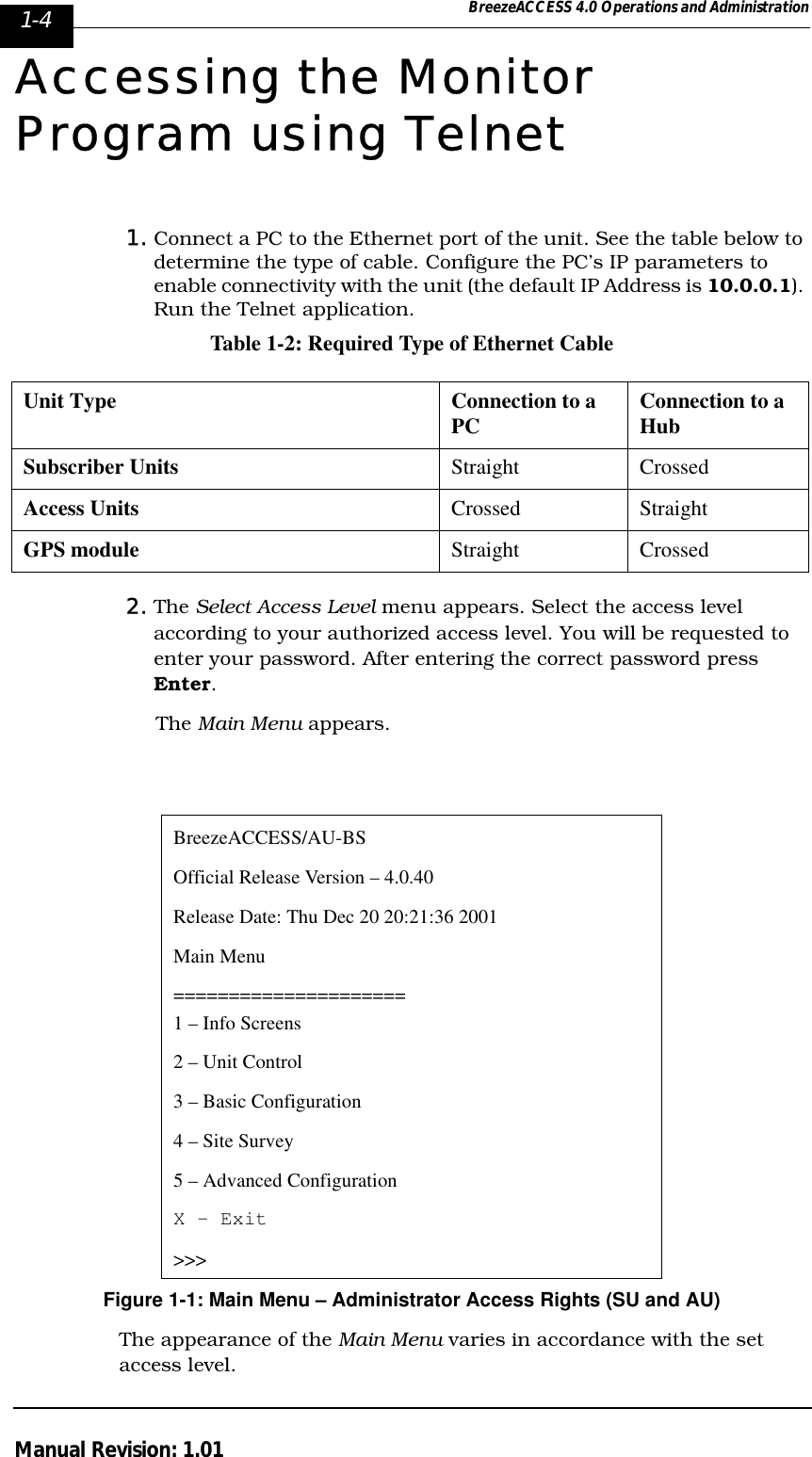 1-4 BreezeACCESS 4.0 Operations and AdministrationManual Revision: 1.01Accessing the Monitor Program using Telnet1. Connect a PC to the Ethernet port of the unit. See the table below to determine the type of cable. Configure the PC’s IP parameters to enable connectivity with the unit (the default IP Address is 10.0.0.1). Run the Telnet application.Table 1-2: Required Type of Ethernet Cable2. The Select Access Level menu appears. Select the access level according to your authorized access level. You will be requested to enter your password. After entering the correct password press Enter. The Main Menu appears.Figure 1-1: Main Menu – Administrator Access Rights (SU and AU)The appearance of the Main Menu varies in accordance with the set access level.Unit Type Connection to a PC Connection to a HubSubscriber Units  Straight CrossedAccess Units Crossed StraightGPS module Straight CrossedBreezeACCESS/AU-BSOfficial Release Version – 4.0.40Release Date: Thu Dec 20 20:21:36 2001Main Menu=====================1 – Info Screens2 – Unit Control3 – Basic Configuration4 – Site Survey5 – Advanced ConfigurationX - Exit&gt;&gt;&gt;