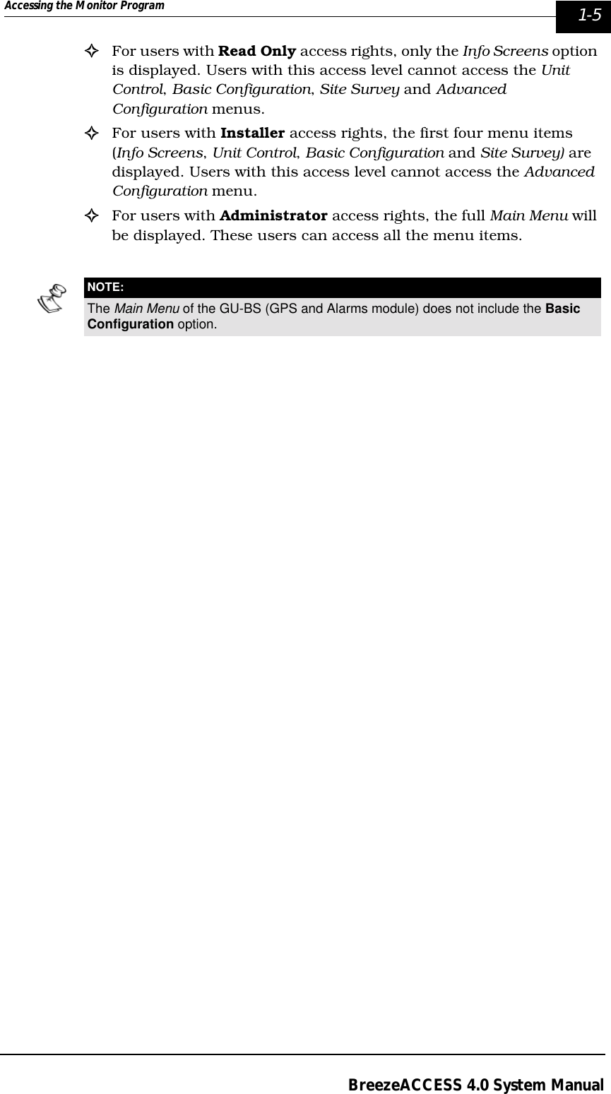 Accessing the Monitor Program  1-5BreezeACCESS 4.0 System Manual!For users with Read Only access rights, only the Info Screens option is displayed. Users with this access level cannot access the Unit Control, Basic Configuration, Site Survey and Advanced Configuration menus.!For users with Installer access rights, the first four menu items (Info Screens, Unit Control, Basic Configuration and Site Survey) are displayed. Users with this access level cannot access the Advanced Configuration menu. !For users with Administrator access rights, the full Main Menu will be displayed. These users can access all the menu items.NOTE:The Main Menu of the GU-BS (GPS and Alarms module) does not include the Basic Configuration option.
