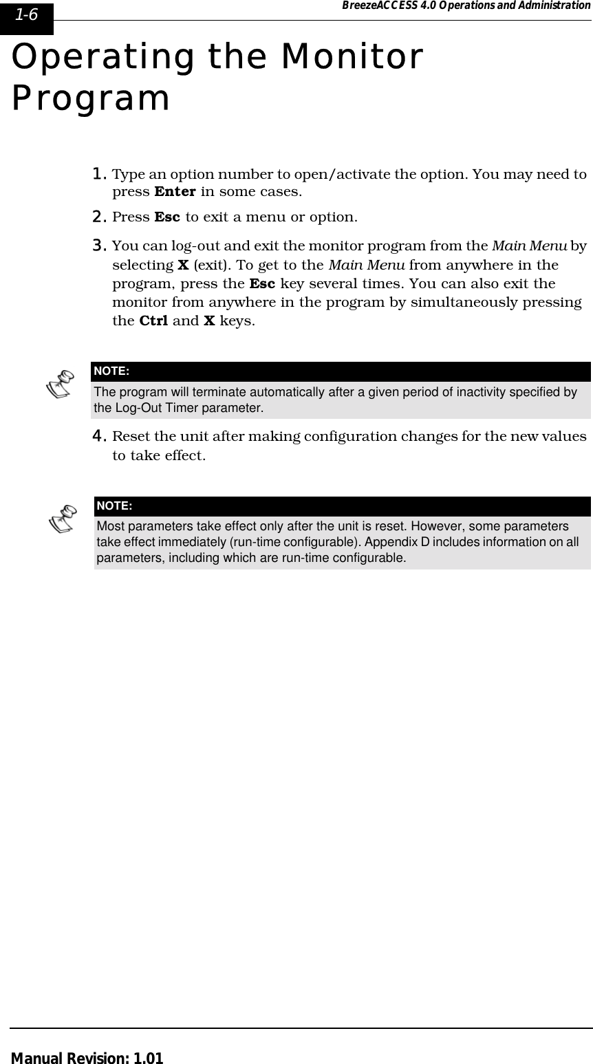 1-6 BreezeACCESS 4.0 Operations and AdministrationManual Revision: 1.01Operating the Monitor Program1. Type an option number to open/activate the option. You may need to press Enter in some cases.2. Press Esc to exit a menu or option.3. You can log-out and exit the monitor program from the Main Menu by selecting X (exit). To get to the Main Menu from anywhere in the program, press the Esc key several times. You can also exit the monitor from anywhere in the program by simultaneously pressing the Ctrl and X keys.4. Reset the unit after making configuration changes for the new values to take effect.NOTE:The program will terminate automatically after a given period of inactivity specified by the Log-Out Timer parameter.NOTE:Most parameters take effect only after the unit is reset. However, some parameters take effect immediately (run-time configurable). Appendix D includes information on all parameters, including which are run-time configurable.