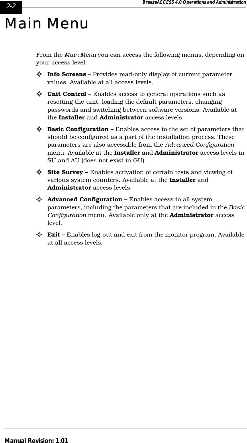 2-2 BreezeACCESS 4.0 Operations and AdministrationManual Revision: 1.01Main MenuFrom the Main Menu you can access the following menus, depending on your access level:!Info Screens – Provides read-only display of current parameter values. Available at all access levels.!Unit Control – Enables access to general operations such as resetting the unit, loading the default parameters, changing passwords and switching between software versions. Available at the Installer and Administrator access levels.!Basic Configuration – Enables access to the set of parameters that should be configured as a part of the installation process. These parameters are also accessible from the Advanced Configuration menu. Available at the Installer and Administrator access levels in SU and AU (does not exist in GU).!Site Survey – Enables activation of certain tests and viewing of various system counters. Available at the Installer and Administrator access levels.!Advanced Configuration – Enables access to all system parameters, including the parameters that are included in the Basic Configuration menu. Available only at the Administrator access level.!Exit – Enables log-out and exit from the monitor program. Available at all access levels.