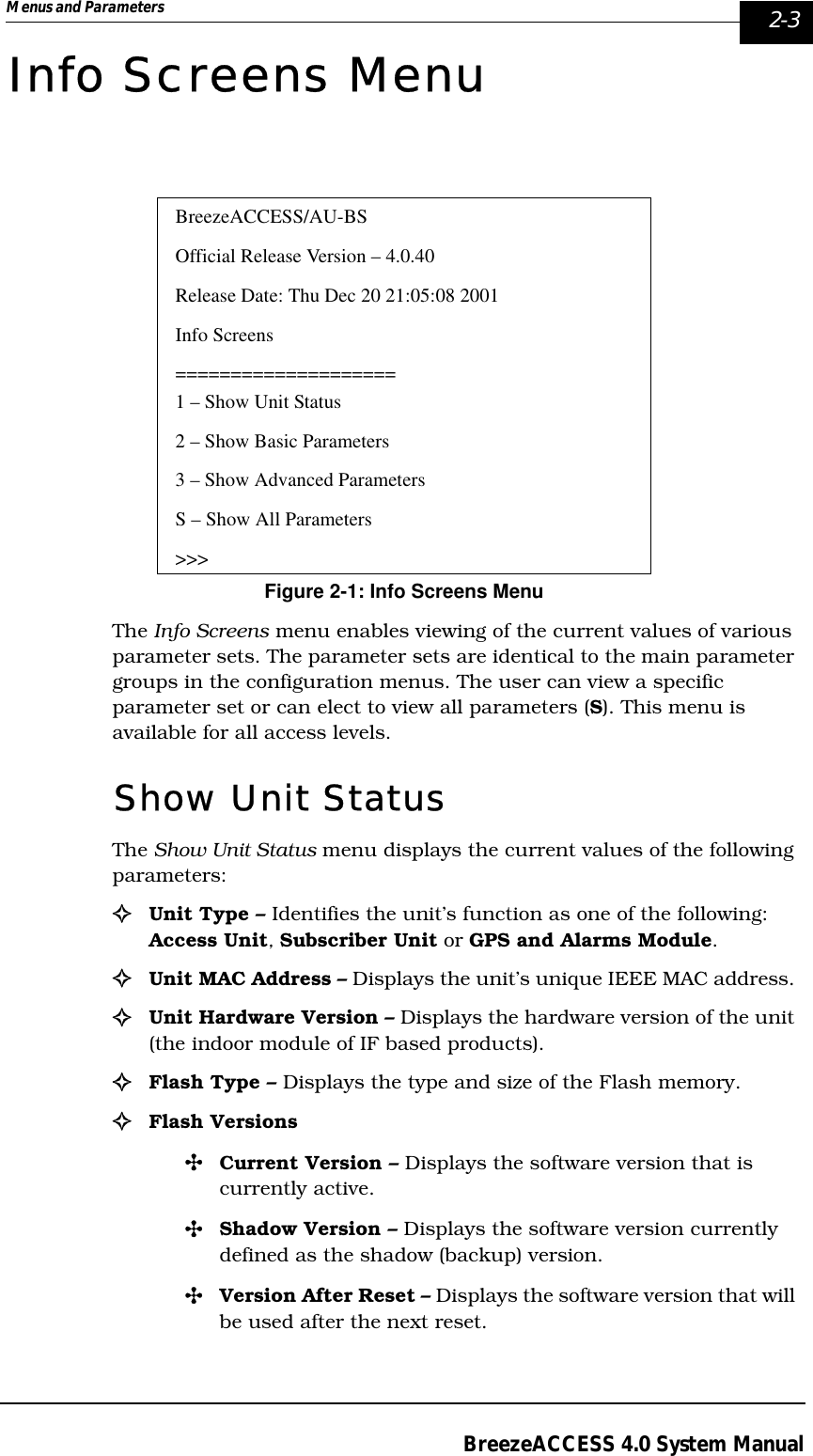 Menus and Parameters   2-3BreezeACCESS 4.0 System ManualInfo Screens MenuFigure 2-1: Info Screens MenuThe Info Screens menu enables viewing of the current values of various parameter sets. The parameter sets are identical to the main parameter groups in the configuration menus. The user can view a specific parameter set or can elect to view all parameters (S). This menu is available for all access levels.Show Unit StatusThe Show Unit Status menu displays the current values of the following parameters:!Unit Type – Identifies the unit’s function as one of the following: Access Unit, Subscriber Unit or GPS and Alarms Module. !Unit MAC Address – Displays the unit’s unique IEEE MAC address. !Unit Hardware Version – Displays the hardware version of the unit (the indoor module of IF based products).!Flash Type – Displays the type and size of the Flash memory.!Flash Versions&quot;Current Version – Displays the software version that is currently active.&quot;Shadow Version – Displays the software version currently defined as the shadow (backup) version.&quot;Version After Reset – Displays the software version that will be used after the next reset.BreezeACCESS/AU-BSOfficial Release Version – 4.0.40Release Date: Thu Dec 20 21:05:08 2001Info Screens====================1 – Show Unit Status2 – Show Basic Parameters3 – Show Advanced ParametersS – Show All Parameters&gt;&gt;&gt;