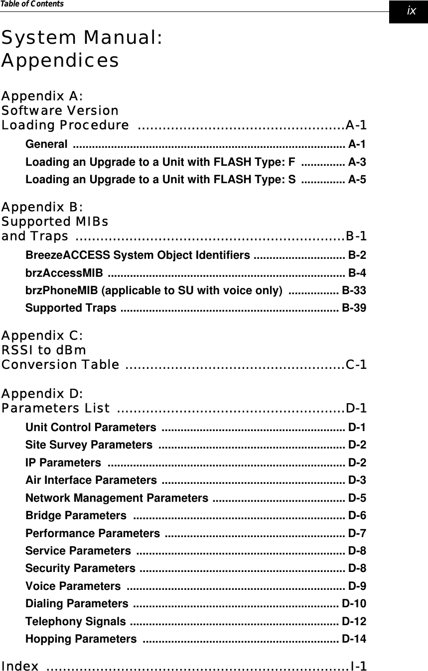 Table of Contents   ixSystem Manual:AppendicesAppendix A:Software Version Loading Procedure  ..................................................A-1General ...................................................................................... A-1Loading an Upgrade to a Unit with FLASH Type: F  .............. A-3Loading an Upgrade to a Unit with FLASH Type: S  .............. A-5Appendix B:Supported MIBsand Traps .................................................................B-1BreezeACCESS System Object Identifiers ............................. B-2brzAccessMIB ........................................................................... B-4brzPhoneMIB (applicable to SU with voice only)  ................ B-33Supported Traps ..................................................................... B-39Appendix C:RSSI to dBm Conversion Table .....................................................C-1Appendix D:Parameters List .......................................................D-1Unit Control Parameters .......................................................... D-1Site Survey Parameters  ........................................................... D-2IP Parameters  ........................................................................... D-2Air Interface Parameters .......................................................... D-3Network Management Parameters .......................................... D-5Bridge Parameters  ................................................................... D-6Performance Parameters ......................................................... D-7Service Parameters .................................................................. D-8Security Parameters ................................................................. D-8Voice Parameters  ..................................................................... D-9Dialing Parameters ................................................................. D-10Telephony Signals .................................................................. D-12Hopping Parameters  .............................................................. D-14Index .........................................................................I-1