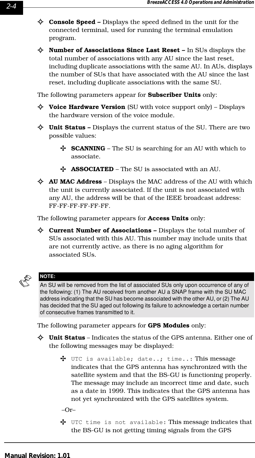 2-4 BreezeACCESS 4.0 Operations and AdministrationManual Revision: 1.01!Console Speed – Displays the speed defined in the unit for the connected terminal, used for running the terminal emulation program.!Number of Associations Since Last Reset – In SUs displays the total number of associations with any AU since the last reset, including duplicate associations with the same AU. In AUs, displays the number of SUs that have associated with the AU since the last reset, including duplicate associations with the same SU.The following parameters appear for Subscriber Units only:!Voice Hardware Version (SU with voice support only) – Displays the hardware version of the voice module.!Unit Status – Displays the current status of the SU. There are two possible values: &quot;SCANNING – The SU is searching for an AU with which to associate.&quot;ASSOCIATED – The SU is associated with an AU. !AU MAC Address – Displays the MAC address of the AU with which the unit is currently associated. If the unit is not associated with any AU, the address will be that of the IEEE broadcast address: FF-FF-FF-FF-FF-FF.The following parameter appears for Access Units only:!Current Number of Associations – Displays the total number of SUs associated with this AU. This number may include units that are not currently active, as there is no aging algorithm for associated SUs. The following parameter appears for GPS Modules only:!Unit Status – Indicates the status of the GPS antenna. Either one of the following messages may be displayed:&quot;UTC is available; date..; time..: This message indicates that the GPS antenna has synchronized with the satellite system and that the BS-GU is functioning properly. The message may include an incorrect time and date, such as a date in 1999. This indicates that the GPS antenna has not yet synchronized with the GPS satellites system.–Or–&quot;UTC time is not available: This message indicates that the BS-GU is not getting timing signals from the GPS NOTE:An SU will be removed from the list of associated SUs only upon occurrence of any of the following: (1) The AU received from another AU a SNAP frame with the SU MAC address indicating that the SU has become associated with the other AU, or (2) The AU has decided that the SU aged out following its failure to acknowledge a certain number of consecutive frames transmitted to it.