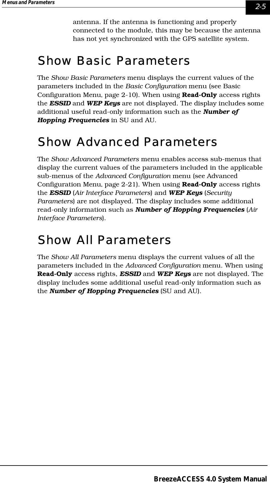 Menus and Parameters   2-5BreezeACCESS 4.0 System Manualantenna. If the antenna is functioning and properly connected to the module, this may be because the antenna has not yet synchronized with the GPS satellite system.Show Basic ParametersThe Show Basic Parameters menu displays the current values of the parameters included in the Basic Configuration menu (see Basic Configuration Menu‚ page 2-10). When using Read-Only access rights the ESSID and WEP Keys are not displayed. The display includes some additional useful read-only information such as the Number of Hopping Frequencies in SU and AU. Show Advanced ParametersThe Show Advanced Parameters menu enables access sub-menus that display the current values of the parameters included in the applicable sub-menus of the Advanced Configuration menu (see Advanced Configuration Menu‚ page 2-21). When using Read-Only access rights the ESSID (Air Interface Parameters) and WEP Keys (Security Parameters) are not displayed. The display includes some additional read-only information such as Number of Hopping Frequencies (Air Interface Parameters).Show All ParametersThe Show All Parameters menu displays the current values of all the parameters included in the Advanced Configuration menu. When using Read-Only access rights, ESSID and WEP Keys are not displayed. The display includes some additional useful read-only information such as the Number of Hopping Frequencies (SU and AU).