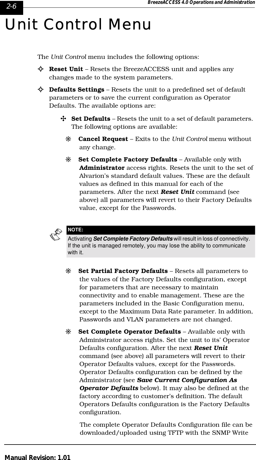 2-6 BreezeACCESS 4.0 Operations and AdministrationManual Revision: 1.01Unit Control MenuThe Unit Control menu includes the following options:!Reset Unit – Resets the BreezeACCESS unit and applies any changes made to the system parameters. !Defaults Settings – Resets the unit to a predefined set of default parameters or to save the current configuration as Operator Defaults. The available options are:&quot;Set Defaults – Resets the unit to a set of default parameters. The following options are available:#Cancel Request – Exits to the Unit Control menu without any change.#Set Complete Factory Defaults – Available only with Administrator access rights. Resets the unit to the set of Alvarion’s standard default values. These are the default values as defined in this manual for each of the parameters. After the next Reset Unit command (see above) all parameters will revert to their Factory Defaults value, except for the Passwords.#Set Partial Factory Defaults – Resets all parameters to the values of the Factory Defaults configuration, except for parameters that are necessary to maintain connectivity and to enable management. These are the parameters included in the Basic Configuration menu, except to the Maximum Data Rate parameter. In addition, Passwords and VLAN parameters are not changed.#Set Complete Operator Defaults – Available only with Administrator access rights. Set the unit to its’ Operator Defaults configuration. After the next Reset Unit command (see above) all parameters will revert to their Operator Defaults values, except for the Passwords. Operator Defaults configuration can be defined by the Administrator (see Save Current Configuration As Operator Defaults below). It may also be defined at the factory according to customer’s definition. The default Operators Defaults configuration is the Factory Defaults configuration. The complete Operator Defaults Configuration file can be downloaded/uploaded using TFTP with the SNMP Write NOTE:Activating Set Complete Factory Defaults will result in loss of connectivity. If the unit is managed remotely, you may lose the ability to communicate with it.