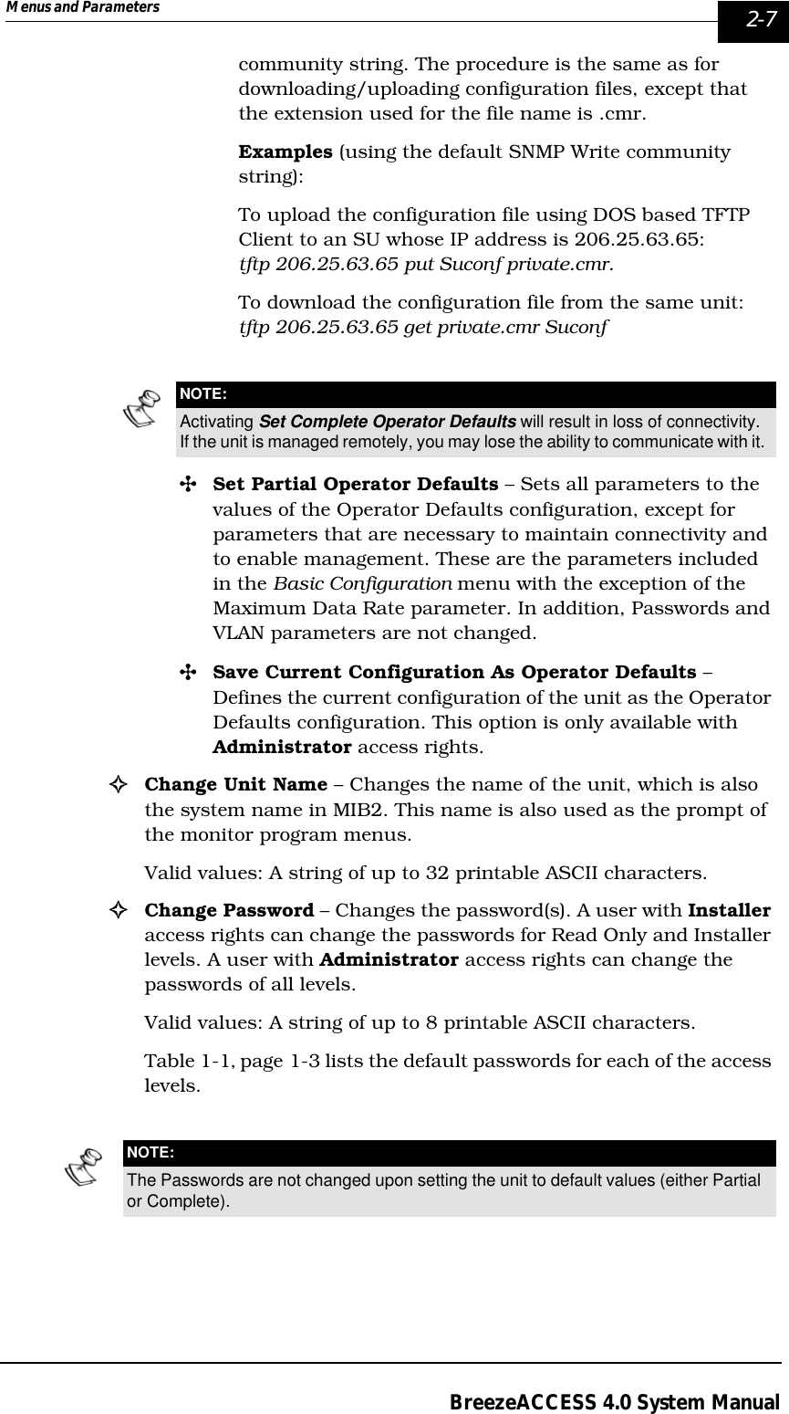 Menus and Parameters   2-7BreezeACCESS 4.0 System Manualcommunity string. The procedure is the same as for downloading/uploading configuration files, except that the extension used for the file name is .cmr. Examples (using the default SNMP Write community string):To upload the configuration file using DOS based TFTP Client to an SU whose IP address is 206.25.63.65: tftp 206.25.63.65 put Suconf private.cmr.To download the configuration file from the same unit:tftp 206.25.63.65 get private.cmr Suconf&quot;Set Partial Operator Defaults – Sets all parameters to the values of the Operator Defaults configuration, except for parameters that are necessary to maintain connectivity and to enable management. These are the parameters included in the Basic Configuration menu with the exception of the Maximum Data Rate parameter. In addition, Passwords and VLAN parameters are not changed.&quot;Save Current Configuration As Operator Defaults – Defines the current configuration of the unit as the Operator Defaults configuration. This option is only available with Administrator access rights.!Change Unit Name – Changes the name of the unit, which is also the system name in MIB2. This name is also used as the prompt of the monitor program menus. Valid values: A string of up to 32 printable ASCII characters.!Change Password – Changes the password(s). A user with Installer access rights can change the passwords for Read Only and Installer levels. A user with Administrator access rights can change the passwords of all levels.Valid values: A string of up to 8 printable ASCII characters.Table 1-1‚ page 1-3 lists the default passwords for each of the access levels.NOTE:Activating Set Complete Operator Defaults will result in loss of connectivity. If the unit is managed remotely, you may lose the ability to communicate with it.NOTE:The Passwords are not changed upon setting the unit to default values (either Partial or Complete).