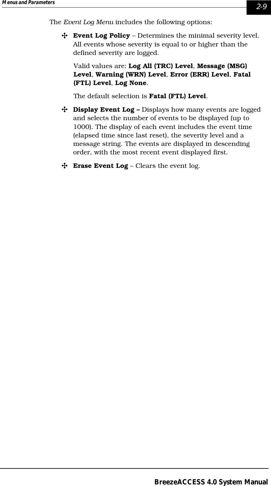 Menus and Parameters   2-9BreezeACCESS 4.0 System ManualThe Event Log Menu includes the following options:&quot;Event Log Policy – Determines the minimal severity level. All events whose severity is equal to or higher than the defined severity are logged. Valid values are: Log All (TRC) Level, Message (MSG) Level, Warning (WRN) Level, Error (ERR) Level, Fatal (FTL) Level, Log None.The default selection is Fatal (FTL) Level.&quot;Display Event Log – Displays how many events are logged and selects the number of events to be displayed (up to 1000). The display of each event includes the event time (elapsed time since last reset), the severity level and a message string. The events are displayed in descending order, with the most recent event displayed first.&quot;Erase Event Log – Clears the event log.