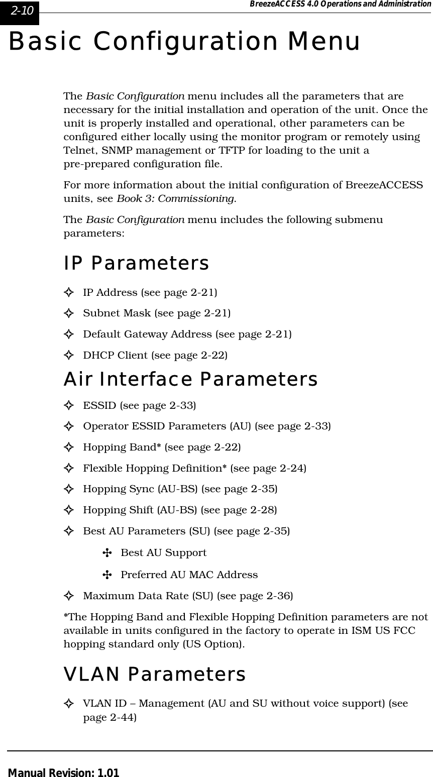 2-10 BreezeACCESS 4.0 Operations and AdministrationManual Revision: 1.01Basic Configuration MenuThe Basic Configuration menu includes all the parameters that are necessary for the initial installation and operation of the unit. Once the unit is properly installed and operational, other parameters can be configured either locally using the monitor program or remotely using Telnet, SNMP management or TFTP for loading to the unit a pre-prepared configuration file. For more information about the initial configuration of BreezeACCESS units, see Book 3: Commissioning.The Basic Configuration menu includes the following submenu parameters:IP Parameters!IP Address (see page 2-21)!Subnet Mask (see page 2-21)!Default Gateway Address (see page 2-21)!DHCP Client (see page 2-22)Air Interface Parameters !ESSID (see page 2-33)!Operator ESSID Parameters (AU) (see page 2-33)!Hopping Band* (see page 2-22)!Flexible Hopping Definition* (see page 2-24)!Hopping Sync (AU-BS) (see page 2-35)!Hopping Shift (AU-BS) (see page 2-28)  !Best AU Parameters (SU) (see page 2-35)&quot;Best AU Support&quot;Preferred AU MAC Address!Maximum Data Rate (SU) (see page 2-36)*The Hopping Band and Flexible Hopping Definition parameters are not available in units configured in the factory to operate in ISM US FCC hopping standard only (US Option).VLAN Parameters!VLAN ID – Management (AU and SU without voice support) (see page 2-44)