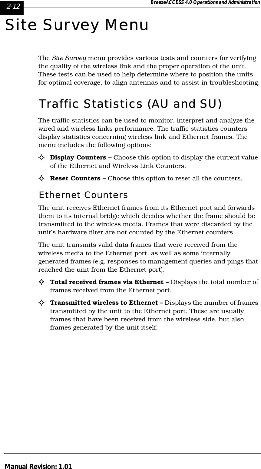 2-12 BreezeACCESS 4.0 Operations and AdministrationManual Revision: 1.01Site Survey MenuThe Site Survey menu provides various tests and counters for verifying the quality of the wireless link and the proper operation of the unit. These tests can be used to help determine where to position the units for optimal coverage, to align antennas and to assist in troubleshooting.Traffic Statistics (AU and SU)The traffic statistics can be used to monitor, interpret and analyze the wired and wireless links performance. The traffic statistics counters display statistics concerning wireless link and Ethernet frames. The menu includes the following options:!Display Counters – Choose this option to display the current value of the Ethernet and Wireless Link Counters.!Reset Counters – Choose this option to reset all the counters.Ethernet CountersThe unit receives Ethernet frames from its Ethernet port and forwards them to its internal bridge which decides whether the frame should be transmitted to the wireless media. Frames that were discarded by the unit’s hardware filter are not counted by the Ethernet counters.The unit transmits valid data frames that were received from the wireless media to the Ethernet port, as well as some internally generated frames (e.g. responses to management queries and pings that reached the unit from the Ethernet port).!Total received frames via Ethernet – Displays the total number of frames received from the Ethernet port. !Transmitted wireless to Ethernet – Displays the number of frames transmitted by the unit to the Ethernet port. These are usually frames that have been received from the wireless side, but also frames generated by the unit itself.