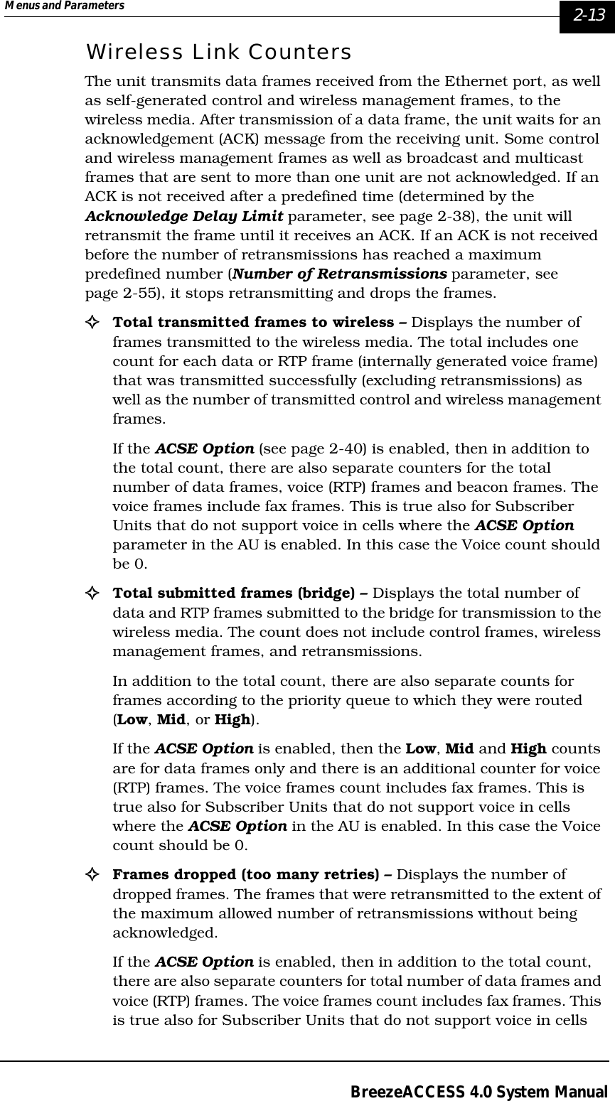 Menus and Parameters   2-13BreezeACCESS 4.0 System ManualWireless Link CountersThe unit transmits data frames received from the Ethernet port, as well as self-generated control and wireless management frames, to the wireless media. After transmission of a data frame, the unit waits for an acknowledgement (ACK) message from the receiving unit. Some control and wireless management frames as well as broadcast and multicast frames that are sent to more than one unit are not acknowledged. If an ACK is not received after a predefined time (determined by the Acknowledge Delay Limit parameter, see page 2-38), the unit will retransmit the frame until it receives an ACK. If an ACK is not received before the number of retransmissions has reached a maximum predefined number (Number of Retransmissions parameter, see page 2-55), it stops retransmitting and drops the frames.!Total transmitted frames to wireless – Displays the number of frames transmitted to the wireless media. The total includes one count for each data or RTP frame (internally generated voice frame) that was transmitted successfully (excluding retransmissions) as well as the number of transmitted control and wireless management frames. If the ACSE Option (see page 2-40) is enabled, then in addition to the total count, there are also separate counters for the total number of data frames, voice (RTP) frames and beacon frames. The voice frames include fax frames. This is true also for Subscriber Units that do not support voice in cells where the ACSE Option parameter in the AU is enabled. In this case the Voice count should be 0.!Total submitted frames (bridge) – Displays the total number of data and RTP frames submitted to the bridge for transmission to the wireless media. The count does not include control frames, wireless management frames, and retransmissions. In addition to the total count, there are also separate counts for frames according to the priority queue to which they were routed (Low, Mid, or High). If the ACSE Option is enabled, then the Low, Mid and High counts are for data frames only and there is an additional counter for voice (RTP) frames. The voice frames count includes fax frames. This is true also for Subscriber Units that do not support voice in cells where the ACSE Option in the AU is enabled. In this case the Voice count should be 0.!Frames dropped (too many retries) – Displays the number of dropped frames. The frames that were retransmitted to the extent of the maximum allowed number of retransmissions without being acknowledged. If the ACSE Option is enabled, then in addition to the total count, there are also separate counters for total number of data frames and voice (RTP) frames. The voice frames count includes fax frames. This is true also for Subscriber Units that do not support voice in cells 