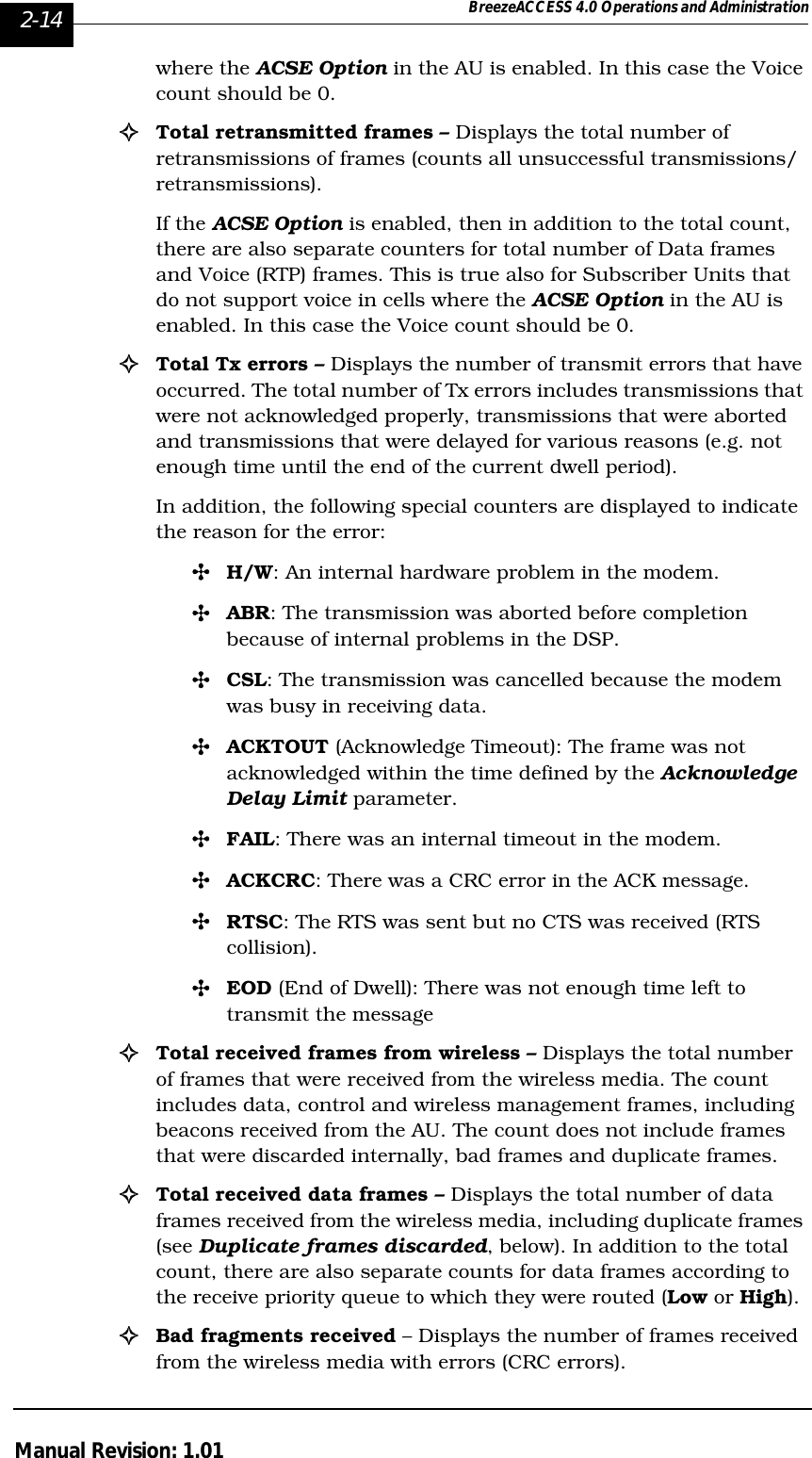 2-14 BreezeACCESS 4.0 Operations and AdministrationManual Revision: 1.01where the ACSE Option in the AU is enabled. In this case the Voice count should be 0.!Total retransmitted frames – Displays the total number of retransmissions of frames (counts all unsuccessful transmissions/retransmissions). If the ACSE Option is enabled, then in addition to the total count, there are also separate counters for total number of Data frames and Voice (RTP) frames. This is true also for Subscriber Units that do not support voice in cells where the ACSE Option in the AU is enabled. In this case the Voice count should be 0.!Total Tx errors – Displays the number of transmit errors that have occurred. The total number of Tx errors includes transmissions that were not acknowledged properly, transmissions that were aborted and transmissions that were delayed for various reasons (e.g. not enough time until the end of the current dwell period).In addition, the following special counters are displayed to indicate the reason for the error:&quot;H/W: An internal hardware problem in the modem.&quot;ABR: The transmission was aborted before completion because of internal problems in the DSP.&quot;CSL: The transmission was cancelled because the modem was busy in receiving data.&quot;ACKTOUT (Acknowledge Timeout): The frame was not acknowledged within the time defined by the Acknowledge Delay Limit parameter.&quot;FAIL: There was an internal timeout in the modem.&quot;ACKCRC: There was a CRC error in the ACK message.&quot;RTSC: The RTS was sent but no CTS was received (RTS collision).&quot;EOD (End of Dwell): There was not enough time left to transmit the message!Total received frames from wireless – Displays the total number of frames that were received from the wireless media. The count includes data, control and wireless management frames, including beacons received from the AU. The count does not include frames that were discarded internally, bad frames and duplicate frames.!Total received data frames – Displays the total number of data frames received from the wireless media, including duplicate frames (see Duplicate frames discarded, below). In addition to the total count, there are also separate counts for data frames according to the receive priority queue to which they were routed (Low or High). !Bad fragments received – Displays the number of frames received from the wireless media with errors (CRC errors). 