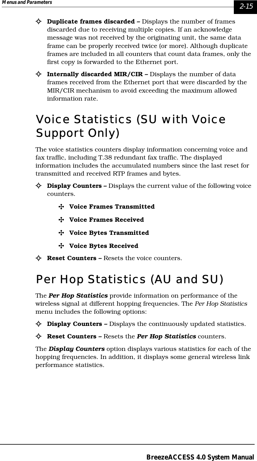 Menus and Parameters   2-15BreezeACCESS 4.0 System Manual!Duplicate frames discarded – Displays the number of frames discarded due to receiving multiple copies. If an acknowledge message was not received by the originating unit, the same data frame can be properly received twice (or more). Although duplicate frames are included in all counters that count data frames, only the first copy is forwarded to the Ethernet port.!Internally discarded MIR/CIR – Displays the number of data frames received from the Ethernet port that were discarded by the MIR/CIR mechanism to avoid exceeding the maximum allowed information rate.Voice Statistics (SU with Voice Support Only)The voice statistics counters display information concerning voice and fax traffic, including T.38 redundant fax traffic. The displayed information includes the accumulated numbers since the last reset for transmitted and received RTP frames and bytes. !Display Counters – Displays the current value of the following voice counters.&quot;Voice Frames Transmitted&quot;Voice Frames Received&quot;Voice Bytes Transmitted&quot;Voice Bytes Received!Reset Counters – Resets the voice counters.Per Hop Statistics (AU and SU)The Per Hop Statistics provide information on performance of the wireless signal at different hopping frequencies. The Per Hop Statistics menu includes the following options:!Display Counters – Displays the continuously updated statistics.!Reset Counters – Resets the Per Hop Statistics counters.The Display Counters option displays various statistics for each of the hopping frequencies. In addition, it displays some general wireless link performance statistics.