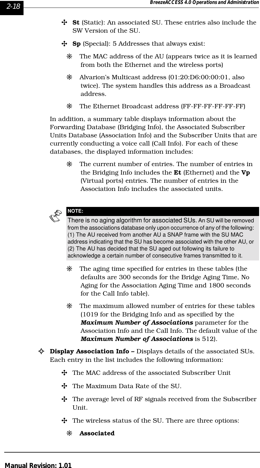 2-18 BreezeACCESS 4.0 Operations and AdministrationManual Revision: 1.01&quot;St (Static): An associated SU. These entries also include the SW Version of the SU.&quot;Sp (Special): 5 Addresses that always exist:#The MAC address of the AU (appears twice as it is learned from both the Ethernet and the wireless ports)#Alvarion’s Multicast address (01:20:D6:00:00:01, also twice). The system handles this address as a Broadcast address.#The Ethernet Broadcast address (FF-FF-FF-FF-FF-FF)In addition, a summary table displays information about the Forwarding Database (Bridging Info), the Associated Subscriber Units Database (Association Info) and the Subscriber Units that are currently conducting a voice call (Call Info). For each of these databases, the displayed information includes:#The current number of entries. The number of entries in the Bridging Info includes the Et (Ethernet) and the Vp (Virtual ports) entries. The number of entries in the Association Info includes the associated units. #The aging time specified for entries in these tables (the defaults are 300 seconds for the Bridge Aging Time, No Aging for the Association Aging Time and 1800 seconds for the Call Info table).#The maximum allowed number of entries for these tables (1019 for the Bridging Info and as specified by the Maximum Number of Associations parameter for the Association Info and the Call Info. The default value of the Maximum Number of Associations is 512).!Display Association Info – Displays details of the associated SUs. Each entry in the list includes the following information:&quot;The MAC address of the associated Subscriber Unit&quot;The Maximum Data Rate of the SU.&quot;The average level of RF signals received from the Subscriber Unit.&quot;The wireless status of the SU. There are three options:#AssociatedNOTE:There is no aging algorithm for associated SUs. An SU will be removed from the associations database only upon occurrence of any of the following: (1) The AU received from another AU a SNAP frame with the SU MAC address indicating that the SU has become associated with the other AU, or (2) The AU has decided that the SU aged out following its failure to acknowledge a certain number of consecutive frames transmitted to it.