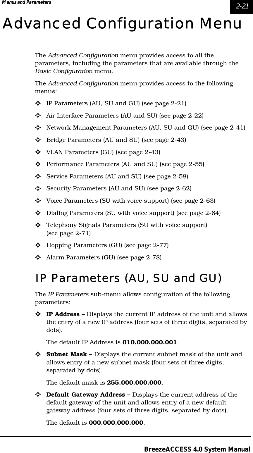 Menus and Parameters   2-21BreezeACCESS 4.0 System ManualAdvanced Configuration MenuThe Advanced Configuration menu provides access to all the parameters, including the parameters that are available through the Basic Configuration menu.The Advanced Configuration menu provides access to the following menus:!IP Parameters (AU, SU and GU) (see page 2-21)!Air Interface Parameters (AU and SU) (see page 2-22)!Network Management Parameters (AU, SU and GU) (see page 2-41)!Bridge Parameters (AU and SU) (see page 2-43)!VLAN Parameters (GU) (see page 2-43)!Performance Parameters (AU and SU) (see page 2-55)!Service Parameters (AU and SU) (see page 2-58)!Security Parameters (AU and SU) (see page 2-62)!Voice Parameters (SU with voice support) (see page 2-63)!Dialing Parameters (SU with voice support) (see page 2-64)!Telephony Signals Parameters (SU with voice support) (see page 2-71)!Hopping Parameters (GU) (see page 2-77)!Alarm Parameters (GU) (see page 2-78)IP Parameters (AU, SU and GU)The IP Parameters sub-menu allows configuration of the following parameters:!IP Address – Displays the current IP address of the unit and allows the entry of a new IP address (four sets of three digits, separated by dots).The default IP Address is 010.000.000.001.!Subnet Mask – Displays the current subnet mask of the unit and allows entry of a new subnet mask (four sets of three digits, separated by dots). The default mask is 255.000.000.000.!Default Gateway Address – Displays the current address of the default gateway of the unit and allows entry of a new default gateway address (four sets of three digits, separated by dots). The default is 000.000.000.000.