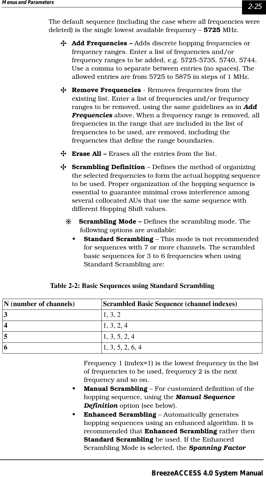 Menus and Parameters   2-25BreezeACCESS 4.0 System ManualThe default sequence (including the case where all frequencies were deleted) is the single lowest available frequency – 5725 MHz.&quot;Add Frequencies – Adds discrete hopping frequencies or frequency ranges. Enter a list of frequencies and/or frequency ranges to be added, e.g. 5725-5735, 5740, 5744. Use a comma to separate between entries (no spaces). The allowed entries are from 5725 to 5875 in steps of 1 MHz. &quot;Remove Frequencies - Removes frequencies from the existing list. Enter a list of frequencies and/or frequency ranges to be removed, using the same guidelines as in Add Frequencies above. When a frequency range is removed, all frequencies in the range that are included in the list of frequencies to be used, are removed, including the frequencies that define the range boundaries.&quot;Erase All – Erases all the entries from the list. &quot;Scrambling Definition – Defines the method of organizing the selected frequencies to form the actual hopping sequence to be used. Proper organization of the hopping sequence is essential to guarantee minimal cross interference among several collocated AUs that use the same sequence with different Hopping Shift values.#Scrambling Mode – Defines the scrambling mode. The following options are available:•Standard Scrambling – This mode is not recommended for sequences with 7 or more channels. The scrambled basic sequences for 3 to 6 frequencies when using Standard Scrambling are:Table 2-2: Basic Sequences using Standard ScramblingFrequency 1 (index=1) is the lowest frequency in the list of frequencies to be used, frequency 2 is the next frequency and so on.•Manual Scrambling – For customized definition of the hopping sequence, using the Manual Sequence Definition option (see below). •Enhanced Scrambling – Automatically generates hopping sequences using an enhanced algorithm. It is recommended that Enhanced Scrambling rather then Standard Scrambling be used. If the Enhanced Scrambling Mode is selected, the Spanning Factor N (number of channels) Scrambled Basic Sequence (channel indexes)31, 3, 241, 3, 2, 451, 3, 5, 2, 461, 3, 5, 2, 6, 4