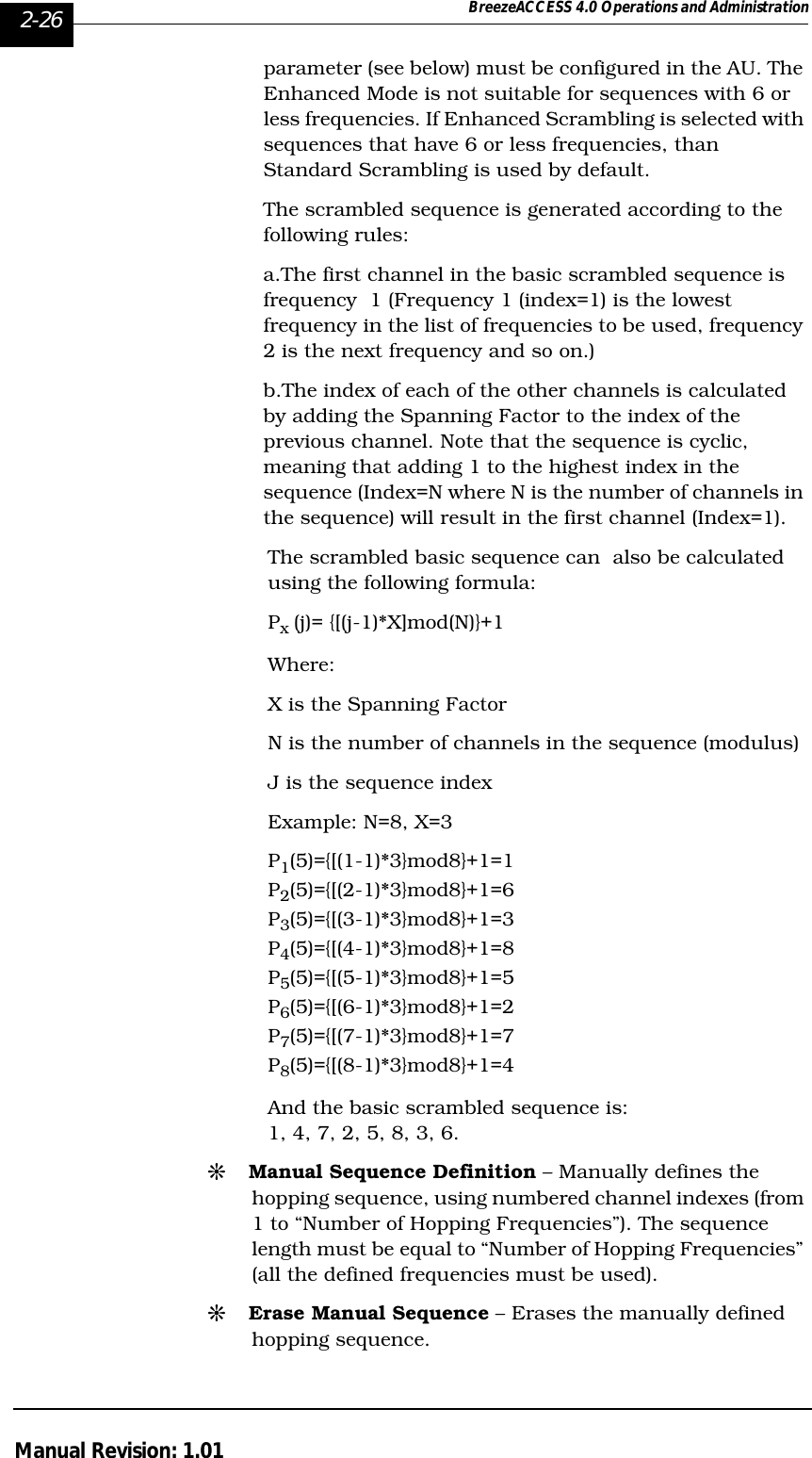 2-26 BreezeACCESS 4.0 Operations and AdministrationManual Revision: 1.01parameter (see below) must be configured in the AU. The Enhanced Mode is not suitable for sequences with 6 or less frequencies. If Enhanced Scrambling is selected with sequences that have 6 or less frequencies, than Standard Scrambling is used by default.  The scrambled sequence is generated according to the following rules:a.The first channel in the basic scrambled sequence is frequency  1 (Frequency 1 (index=1) is the lowest frequency in the list of frequencies to be used, frequency 2 is the next frequency and so on.)b.The index of each of the other channels is calculated by adding the Spanning Factor to the index of the previous channel. Note that the sequence is cyclic, meaning that adding 1 to the highest index in the sequence (Index=N where N is the number of channels in the sequence) will result in the first channel (Index=1). The scrambled basic sequence can  also be calculated using the following formula:Px (j)= {[(j-1)*X]mod(N)}+1Where:X is the Spanning FactorN is the number of channels in the sequence (modulus)J is the sequence indexExample: N=8, X=3P1(5)={[(1-1)*3}mod8}+1=1P2(5)={[(2-1)*3}mod8}+1=6P3(5)={[(3-1)*3}mod8}+1=3P4(5)={[(4-1)*3}mod8}+1=8P5(5)={[(5-1)*3}mod8}+1=5P6(5)={[(6-1)*3}mod8}+1=2P7(5)={[(7-1)*3}mod8}+1=7P8(5)={[(8-1)*3}mod8}+1=4And the basic scrambled sequence is: 1, 4, 7, 2, 5, 8, 3, 6.#Manual Sequence Definition – Manually defines the hopping sequence, using numbered channel indexes (from 1 to “Number of Hopping Frequencies”). The sequence length must be equal to “Number of Hopping Frequencies” (all the defined frequencies must be used).#Erase Manual Sequence – Erases the manually defined hopping sequence.