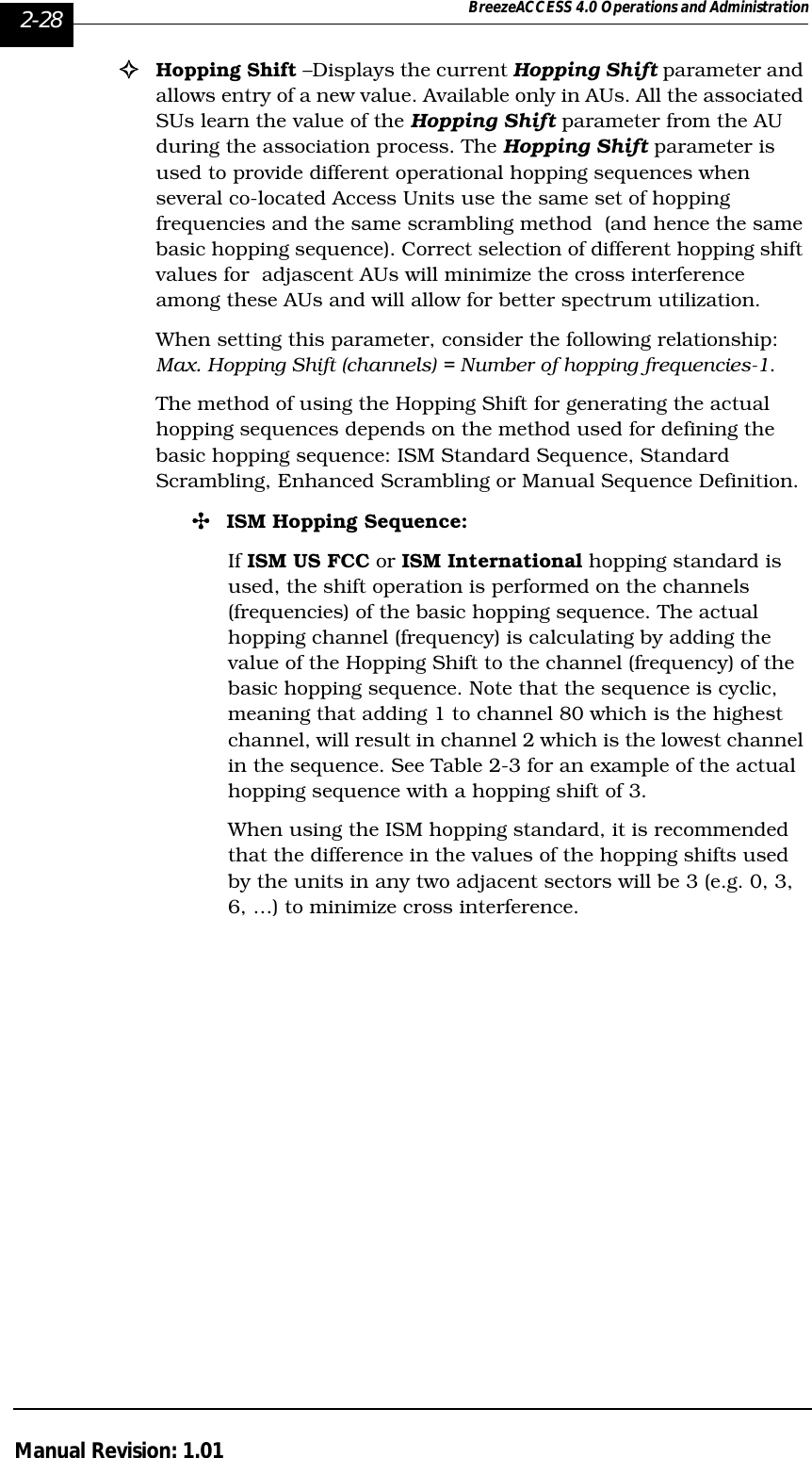 2-28 BreezeACCESS 4.0 Operations and AdministrationManual Revision: 1.01!Hopping Shift –Displays the current Hopping Shift parameter and allows entry of a new value. Available only in AUs. All the associated SUs learn the value of the Hopping Shift parameter from the AU during the association process. The Hopping Shift parameter is used to provide different operational hopping sequences when several co-located Access Units use the same set of hopping frequencies and the same scrambling method  (and hence the same basic hopping sequence). Correct selection of different hopping shift values for  adjascent AUs will minimize the cross interference among these AUs and will allow for better spectrum utilization.When setting this parameter, consider the following relationship:Max. Hopping Shift (channels) = Number of hopping frequencies-1.The method of using the Hopping Shift for generating the actual hopping sequences depends on the method used for defining the basic hopping sequence: ISM Standard Sequence, Standard Scrambling, Enhanced Scrambling or Manual Sequence Definition.&quot;ISM Hopping Sequence:If ISM US FCC or ISM International hopping standard is used, the shift operation is performed on the channels (frequencies) of the basic hopping sequence. The actual hopping channel (frequency) is calculating by adding the value of the Hopping Shift to the channel (frequency) of the basic hopping sequence. Note that the sequence is cyclic, meaning that adding 1 to channel 80 which is the highest channel, will result in channel 2 which is the lowest channel in the sequence. See Table 2-3 for an example of the actual hopping sequence with a hopping shift of 3.When using the ISM hopping standard, it is recommended that the difference in the values of the hopping shifts used by the units in any two adjacent sectors will be 3 (e.g. 0, 3, 6, …) to minimize cross interference. 