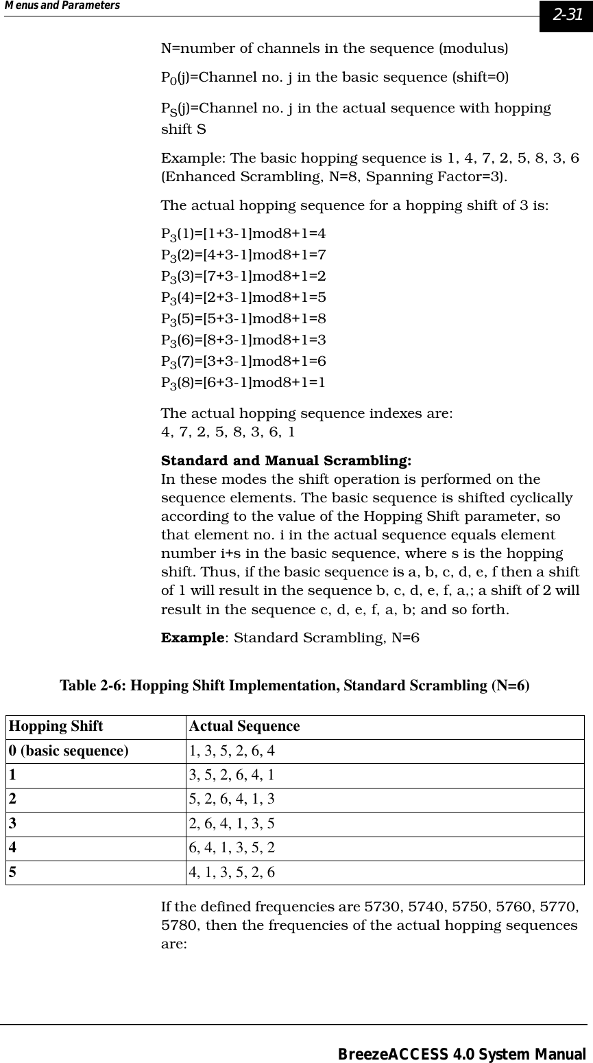 Menus and Parameters   2-31BreezeACCESS 4.0 System ManualN=number of channels in the sequence (modulus)P0(j)=Channel no. j in the basic sequence (shift=0)PS(j)=Channel no. j in the actual sequence with hopping shift SExample: The basic hopping sequence is 1, 4, 7, 2, 5, 8, 3, 6 (Enhanced Scrambling, N=8, Spanning Factor=3).The actual hopping sequence for a hopping shift of 3 is:P3(1)=[1+3-1]mod8+1=4P3(2)=[4+3-1]mod8+1=7P3(3)=[7+3-1]mod8+1=2P3(4)=[2+3-1]mod8+1=5P3(5)=[5+3-1]mod8+1=8P3(6)=[8+3-1]mod8+1=3P3(7)=[3+3-1]mod8+1=6P3(8)=[6+3-1]mod8+1=1The actual hopping sequence indexes are: 4, 7, 2, 5, 8, 3, 6, 1Standard and Manual Scrambling:In these modes the shift operation is performed on the sequence elements. The basic sequence is shifted cyclically according to the value of the Hopping Shift parameter, so that element no. i in the actual sequence equals element number i+s in the basic sequence, where s is the hopping shift. Thus, if the basic sequence is a, b, c, d, e, f then a shift of 1 will result in the sequence b, c, d, e, f, a,; a shift of 2 will result in the sequence c, d, e, f, a, b; and so forth. Example: Standard Scrambling, N=6Table 2-6: Hopping Shift Implementation, Standard Scrambling (N=6)If the defined frequencies are 5730, 5740, 5750, 5760, 5770, 5780, then the frequencies of the actual hopping sequences are:Hopping Shift Actual Sequence0 (basic sequence) 1, 3, 5, 2, 6, 413, 5, 2, 6, 4, 125, 2, 6, 4, 1, 332, 6, 4, 1, 3, 546, 4, 1, 3, 5, 254, 1, 3, 5, 2, 6