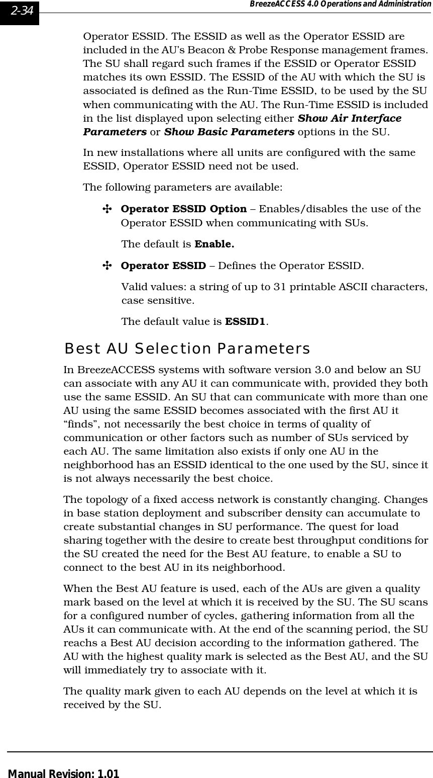 2-34 BreezeACCESS 4.0 Operations and AdministrationManual Revision: 1.01Operator ESSID. The ESSID as well as the Operator ESSID are included in the AU’s Beacon &amp; Probe Response management frames. The SU shall regard such frames if the ESSID or Operator ESSID matches its own ESSID. The ESSID of the AU with which the SU is associated is defined as the Run-Time ESSID, to be used by the SU when communicating with the AU. The Run-Time ESSID is included in the list displayed upon selecting either Show Air Interface Parameters or Show Basic Parameters options in the SU. In new installations where all units are configured with the same ESSID, Operator ESSID need not be used.The following parameters are available:&quot;Operator ESSID Option – Enables/disables the use of the Operator ESSID when communicating with SUs.The default is Enable.&quot;Operator ESSID – Defines the Operator ESSID.Valid values: a string of up to 31 printable ASCII characters, case sensitive.The default value is ESSID1. Best AU Selection Parameters In BreezeACCESS systems with software version 3.0 and below an SU can associate with any AU it can communicate with, provided they both use the same ESSID. An SU that can communicate with more than one AU using the same ESSID becomes associated with the first AU it “finds”, not necessarily the best choice in terms of quality of communication or other factors such as number of SUs serviced by each AU. The same limitation also exists if only one AU in the neighborhood has an ESSID identical to the one used by the SU, since it is not always necessarily the best choice. The topology of a fixed access network is constantly changing. Changes in base station deployment and subscriber density can accumulate to create substantial changes in SU performance. The quest for load sharing together with the desire to create best throughput conditions for the SU created the need for the Best AU feature, to enable a SU to connect to the best AU in its neighborhood. When the Best AU feature is used, each of the AUs are given a quality mark based on the level at which it is received by the SU. The SU scans for a configured number of cycles, gathering information from all the AUs it can communicate with. At the end of the scanning period, the SU reachs a Best AU decision according to the information gathered. The AU with the highest quality mark is selected as the Best AU, and the SU will immediately try to associate with it.The quality mark given to each AU depends on the level at which it is received by the SU.