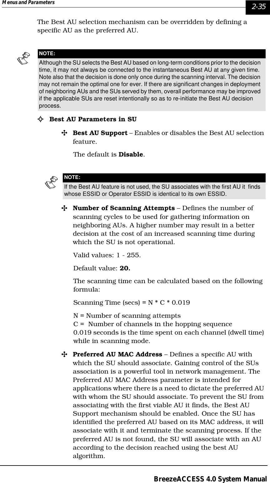 Menus and Parameters   2-35BreezeACCESS 4.0 System ManualThe Best AU selection mechanism can be overridden by defining a specific AU as the preferred AU.!Best AU Parameters in SU &quot;Best AU Support – Enables or disables the Best AU selection feature. The default is Disable. &quot;Number of Scanning Attempts – Defines the number of scanning cycles to be used for gathering information on neighboring AUs. A higher number may result in a better decision at the cost of an increased scanning time during which the SU is not operational.Valid values: 1 - 255.Default value: 20.The scanning time can be calculated based on the following formula:Scanning Time (secs) = N * C * 0.019N = Number of scanning attemptsC =  Number of channels in the hopping sequence 0.019 seconds is the time spent on each channel (dwell time) while in scanning mode.&quot;Preferred AU MAC Address – Defines a specific AU with which the SU should associate. Gaining control of the SUs association is a powerful tool in network management. The Preferred AU MAC Address parameter is intended for applications where there is a need to dictate the preferred AU with whom the SU should associate. To prevent the SU from associating with the first viable AU it finds, the Best AU Support mechanism should be enabled. Once the SU has identified the preferred AU based on its MAC address, it will associate with it and terminate the scanning process. If the preferred AU is not found, the SU will associate with an AU according to the decision reached using the best AU algorithm.NOTE:Although the SU selects the Best AU based on long-term conditions prior to the decision time, it may not always be connected to the instantaneous Best AU at any given time. Note also that the decision is done only once during the scanning interval. The decision may not remain the optimal one for ever. If there are significant changes in deployment of neighboring AUs and the SUs served by them, overall performance may be improved if the applicable SUs are reset intentionally so as to re-initiate the Best AU decision process.NOTE:If the Best AU feature is not used, the SU associates with the first AU it  finds whose ESSID or Operator ESSID is identical to its own ESSID.