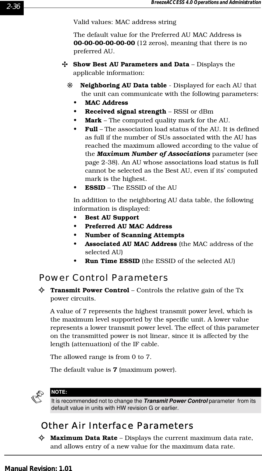 2-36 BreezeACCESS 4.0 Operations and AdministrationManual Revision: 1.01Valid values: MAC address stringThe default value for the Preferred AU MAC Address is 00-00-00-00-00-00 (12 zeros), meaning that there is no preferred AU. &quot;Show Best AU Parameters and Data – Displays the applicable information:#Neighboring AU Data table - Displayed for each AU that the unit can communicate with the following parameters:•MAC Address•Received signal strength – RSSI or dBm •Mark – The computed quality mark for the AU.•Full – The association load status of the AU. It is defined as full if the number of SUs associated with the AU has reached the maximum allowed according to the value of the Maximum Number of Associations parameter (see page 2-38). An AU whose associations load status is full cannot be selected as the Best AU, even if its’ computed mark is the highest.•ESSID – The ESSID of the AU In addition to the neighboring AU data table, the following information is displayed:•Best AU Support•Preferred AU MAC Address•Number of Scanning Attempts•Associated AU MAC Address (the MAC address of the selected AU) •Run Time ESSID (the ESSID of the selected AU)Power Control Parameters!Transmit Power Control – Controls the relative gain of the Tx power circuits. A value of 7 represents the highest transmit power level, which is the maximum level supported by the specific unit. A lower value represents a lower transmit power level. The effect of this parameter on the transmitted power is not linear, since it is affected by the length (attenuation) of the IF cable.The allowed range is from 0 to 7. The default value is 7 (maximum power). Other Air Interface Parameters !Maximum Data Rate – Displays the current maximum data rate, and allows entry of a new value for the maximum data rate.NOTE:It is recommended not to change the Transmit Power Control parameter  from its default value in units with HW revision G or earlier.