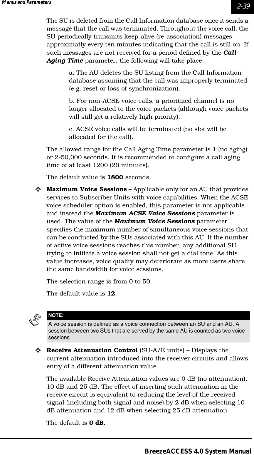 Menus and Parameters   2-39BreezeACCESS 4.0 System ManualThe SU is deleted from the Call Information database once it sends a message that the call was terminated. Throughout the voice call, the SU periodically transmits keep-alive (re-association) messages approximatly every ten minutes indicating that the call is still on. If such messages are not received for a period defined by the Call Aging Time parameter, the following will take place.a. The AU deletes the SU listing from the Call Information database assuming that the call was improperly terminated (e.g. reset or loss of synchronization). b. For non-ACSE voice calls, a prioritized channel is no longer allocated to the voice packets (although voice packets will still get a relatively high priority).c. ACSE voice calls will be terminated (no slot will be allocated for the call).The allowed range for the Call Aging Time parameter is 1 (no aging) or 2-50,000 seconds. It is recommended to configure a call aging time of at least 1200 (20 minutes). The default value is 1800 seconds.!Maximum Voice Sessions – Applicable only for an AU that provides services to Subscriber Units with voice capabilities. When the ACSE voice scheduler option is enabled, this parameter is not applicable and instead the Maximum ACSE Voice Sessions parameter is used. The value of the Maximum Voice Sessions parameter specifies the maximum number of simultaneous voice sessions that can be conducted by the SUs associated with this AU. If the number of active voice sessions reaches this number, any additional SU trying to initiate a voice session shall not get a dial tone. As this value increases, voice quality may deteriorate as more users share the same bandwidth for voice sessions. The selection range is from 0 to 50. The default value is 12.!Receive Attenuation Control (SU-A/E units) – Displays the current attenuation introduced into the receiver circuits and allows entry of a different attenuation value. The available Receive Attenuation values are 0 dB (no attenuation), 10 dB and 25 dB. The effect of inserting such attenuation in the receive circuit is equivalent to reducing the level of the received signal (including both signal and noise) by 2 dB when selecting 10 dB attenuation and 12 dB when selecting 25 dB attenuation.The default is 0 dB.NOTE:A voice session is defined as a voice connection between an SU and an AU. A session between two SUs that are served by the same AU is counted as two voice sessions.