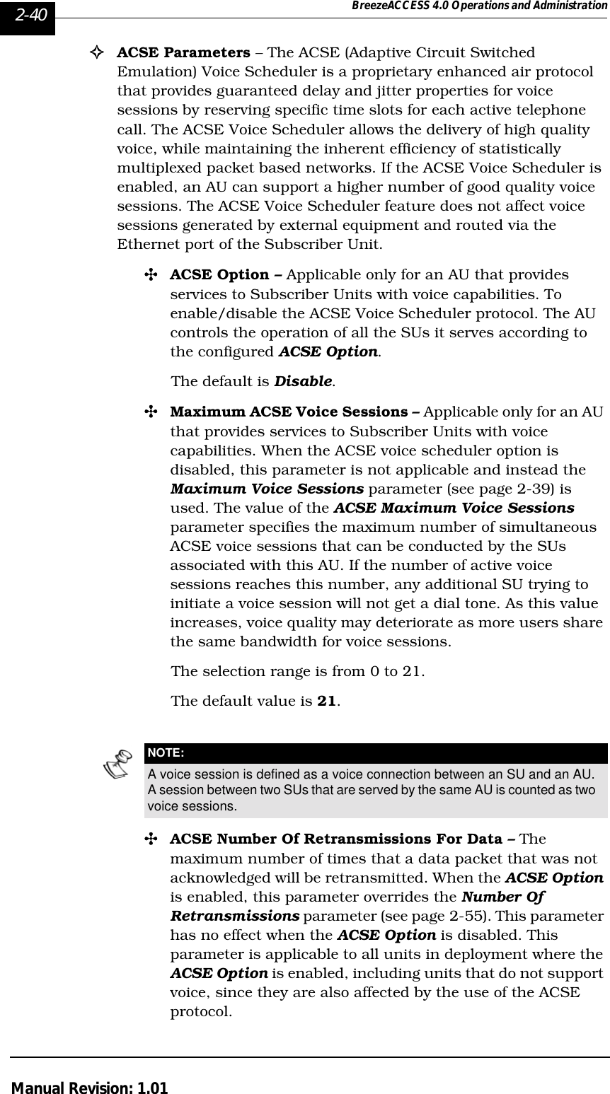 2-40 BreezeACCESS 4.0 Operations and AdministrationManual Revision: 1.01!ACSE Parameters – The ACSE (Adaptive Circuit Switched Emulation) Voice Scheduler is a proprietary enhanced air protocol that provides guaranteed delay and jitter properties for voice sessions by reserving specific time slots for each active telephone call. The ACSE Voice Scheduler allows the delivery of high quality voice, while maintaining the inherent efficiency of statistically multiplexed packet based networks. If the ACSE Voice Scheduler is enabled, an AU can support a higher number of good quality voice sessions. The ACSE Voice Scheduler feature does not affect voice sessions generated by external equipment and routed via the Ethernet port of the Subscriber Unit. &quot;ACSE Option – Applicable only for an AU that provides services to Subscriber Units with voice capabilities. To enable/disable the ACSE Voice Scheduler protocol. The AU controls the operation of all the SUs it serves according to the configured ACSE Option.The default is Disable.&quot;Maximum ACSE Voice Sessions – Applicable only for an AU that provides services to Subscriber Units with voice capabilities. When the ACSE voice scheduler option is disabled, this parameter is not applicable and instead the Maximum Voice Sessions parameter (see page 2-39) is used. The value of the ACSE Maximum Voice Sessions parameter specifies the maximum number of simultaneous ACSE voice sessions that can be conducted by the SUs associated with this AU. If the number of active voice sessions reaches this number, any additional SU trying to initiate a voice session will not get a dial tone. As this value increases, voice quality may deteriorate as more users share the same bandwidth for voice sessions. The selection range is from 0 to 21. The default value is 21.&quot;ACSE Number Of Retransmissions For Data – The maximum number of times that a data packet that was not acknowledged will be retransmitted. When the ACSE Option is enabled, this parameter overrides the Number Of Retransmissions parameter (see page 2-55). This parameter has no effect when the ACSE Option is disabled. This parameter is applicable to all units in deployment where the ACSE Option is enabled, including units that do not support voice, since they are also affected by the use of the ACSE protocol. NOTE:A voice session is defined as a voice connection between an SU and an AU. A session between two SUs that are served by the same AU is counted as two voice sessions.